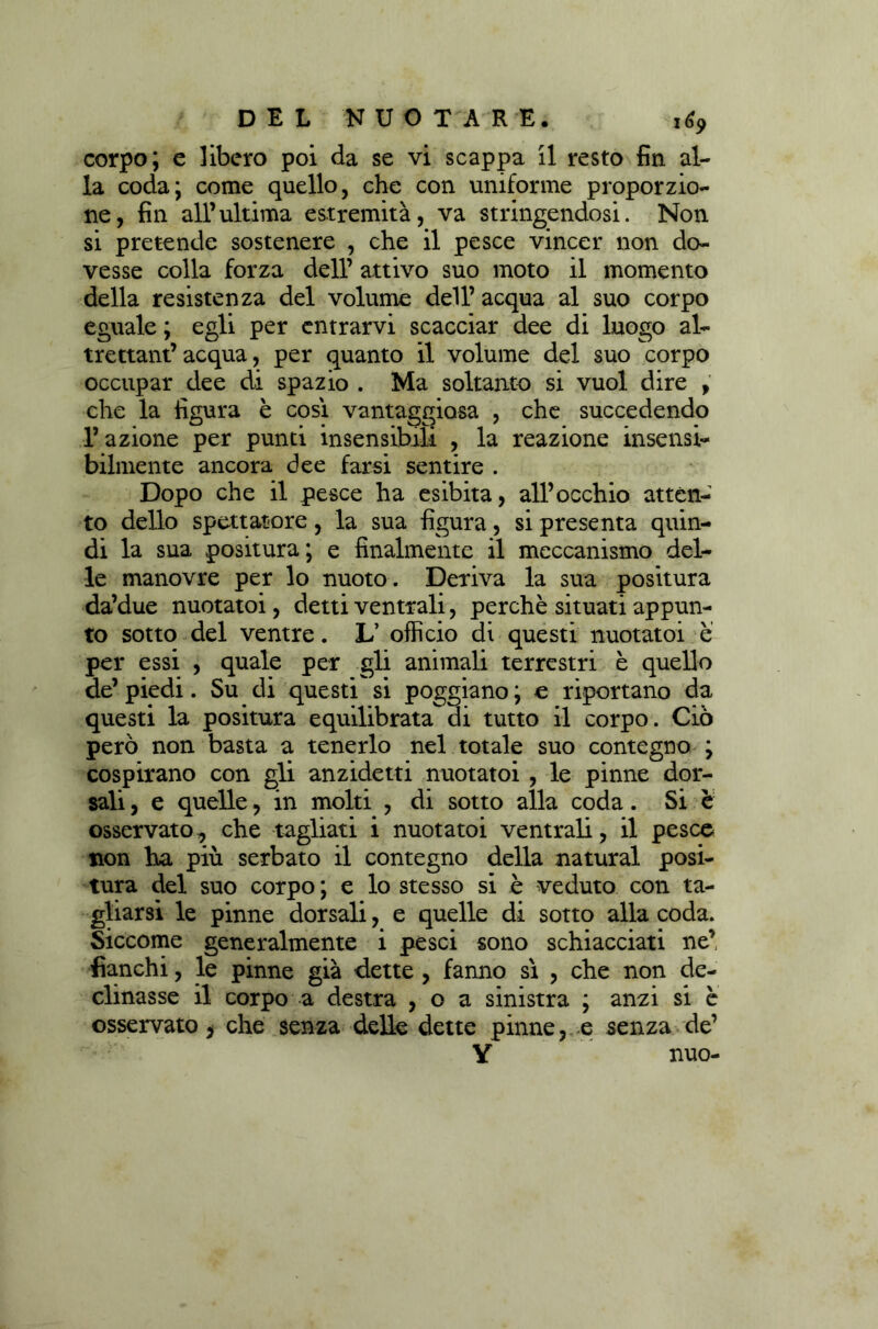 corpo; e libero poi da se vi scappa il resto fin al- la coda; come quello, che con uniforme proporzio- ne, fin all’ultima estremità, va stringendosi. Non si pretende sostenere , che il pesce vincer non do- vesse colla forza dell’ attivo suo moto il momento della resistenza del volume dell’ acqua al suo corpo eguale ; egli per entrarvi scacciar dee di luogo al- trettant’ acqua, per quanto il volume del suo corpo occupar dee di spazio . Ma soltanto si vuol dire , che la figura è così vantaggiosa , che succedendo l’azione per punti insensibili , la reazione insensi- bilmente ancora dee farsi sentire . Dopo che il pesce ha esibita, all’occhio atten- to dello spettatore, la sua figura, si presenta quin- di la sua positura; e finalmente il meccanismo del- le manovre per lo nuoto . Deriva la sua positura da’due nuotatoi, detti ventrali, perchè situati appun- to sotto del ventre. L’ officio di questi nuotatoi è per essi , quale per gli animali terrestri è quello de’ piedi. Su di questi si poggiano ; e riportano da questi la positura equilibrata di tutto il corpo. Ciò però non basta a tenerlo nel totale suo contegno ; cospirano con gli anzidetti nuotatoi , le pinne dor- sali , e quelle, in molti , di sotto alla coda. Si è osservato, che tagliati i nuotatoi ventrali, il pesce non ha più serbato il contegno della naturai posi- tura del suo corpo ; e lo stesso si è veduto con ta- gliarsi le pinne dorsali, e quelle di sotto alla coda. Siccome generalmente i pesci sono schiacciati ne’ fianchi, le pinne già dette , fanno sì , che non de- clinasse il corpo a destra , o a sinistra ; anzi si è osservato, che senza delle dette pinne, e senza de’ Y nuo-