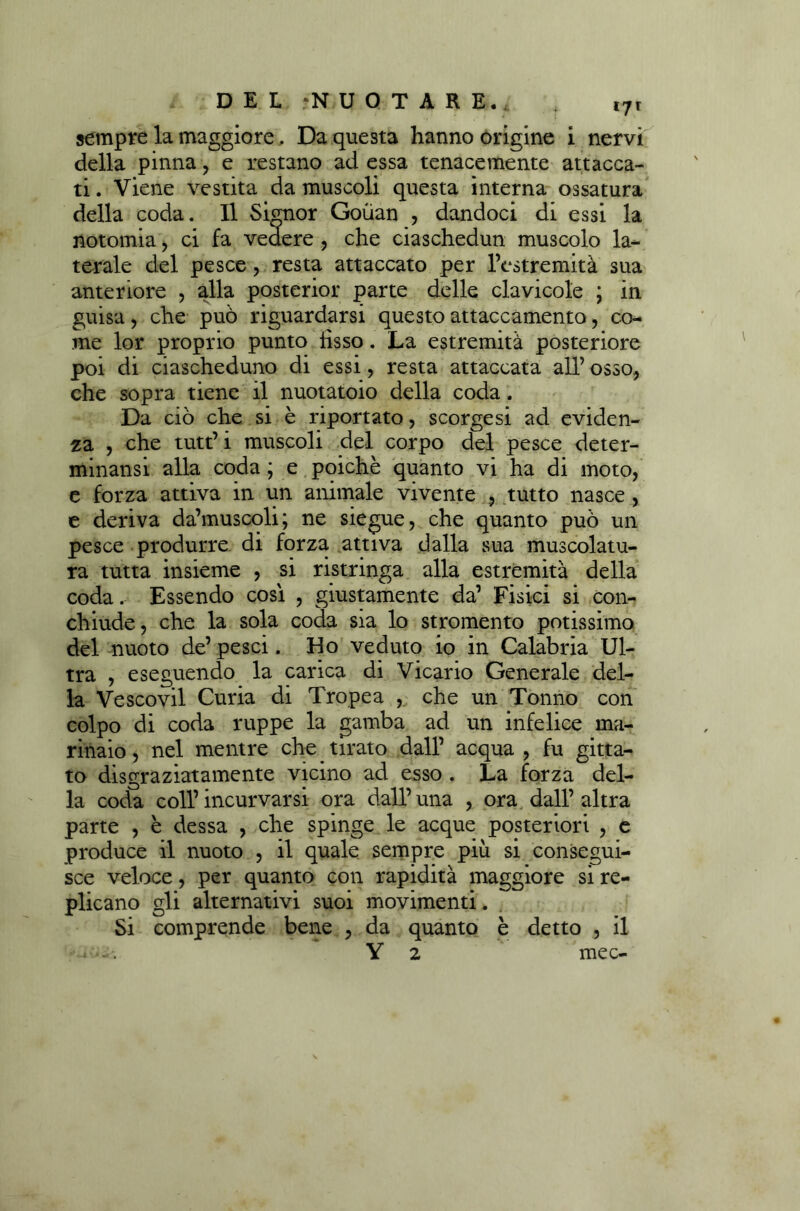 *7* sempre la maggiore, Da questa hanno origine i nervi della pinna, e restano ad essa tenacemente attacca- ti . Viene vestita da muscoli questa interna ossatura della coda. Il Signor Goùan , dandoci di essi la notomia, ci fa vedere , che ciaschedun muscolo la- terale del pesce, resta attaccato per l’estremità sua anteriore , alla posterior parte delle clavicole ; in guisa, che può riguardarsi questo attaccamento, co- me lor proprio punto iisso. La estremità posteriore poi di ciascheduno di essi, resta attaccata all’ osso, che sopra tiene il nuotatoio della coda. Da ciò che si è riportato, scorgesi ad eviden- za , che tutt’i muscoli del corpo del pesce deter- minansi alla coda ; e poiché quanto vi ha di moto, e forza attiva in un animale vivente , tutto nasce, e deriva da’muscoli; ne siegue, che quanto può un pesce produrre di forza attiva dalla sua muscolatu- ra tutta insieme , si ristringa alla estremità della coda. Essendo così , giustamente da’ Fisici si con- chiude, che la sola coda sia lo stromento potissimo del nuoto de’ pesci. Ho veduto io in Calabria Ul- tra , eseguendo la carica di Vicario Generale del- la Vescovil Curia di Tropea , che un Tonno con colpo di coda ruppe la gamba ad un infelice ma- rinaio , nel mentre che tirato dall’ acqua , fu gitta- to disgraziatamente vicino ad esso . La forza del- la coda coll’incurvarsi ora dall’una , ora dall’altra parte , è dessa , che spinge le acque posteriori , e produce il nuoto , il quale sempre più si consegui- sce veloce, per quanto con rapidità maggiore si re- plicano gli alternativi suoi movimenti. Si comprende bene , da quanto è detto , il