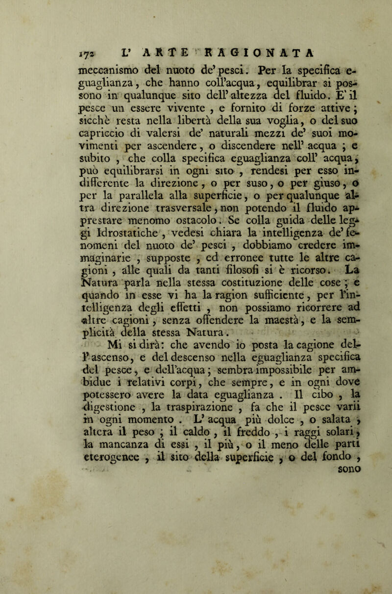 meccanismo del nuoto de’pesci. Per la specifica e- guaglianza, che hanno coll’acqua, equilibrar si pos- sono in qualunque sito dell’altezza del fluido. E'il pesce un essere vivente , e fornito di fòrze attive ; sicché resta nella libertà della sua voglia, o del suo capriccio di valersi de’ naturali mezzi de’ suoi mo- vimenti per ascendere, o discendere nell’ acqua ; e subito , che colla specifica eguaglianza coll’ acqua, può equilibrarsi in ogni sito , rendesi per esso in- differente la direzione , o per suso, o per giuso, o per la parallela alla superficie, o per qualunque al- tra direzione trasversale, non potendo il fluido ap- prestare menomo ostacolo. Se colla guida delle leg± gi Idrostatiche , vedesi chiara la intelligenza de’ fe*- nomeni del nuoto de’ pesci , dobbiamo credere im- maginarie , supposte , ed erronee tutte le altre ca- gioni , alle quali da tanti filosofi si è ricorso. La Natura parla nella stessa costituzione delle cose ; e quando in esse vi ha la ragion sufficiente, per l’in- telligenza degli effetti , non possiamo ricorrere ad ♦altre cagioni, senza offendere la maestà, e la sem- plicità della stessa Natura. Mi si dirà: che avendo io posta la cagione del- l’ ascenso, e del descenso nella eguaglianza specifica del pesce, e dell’acqua; sembra impossibile per am- bidue i relativi corpi, che sempre, e in ogni dove potessero avere la data eguaglianza . Il cibo , la digestione , la traspirazione , fa che il pesce varii in ogni momento . L’ acqua più dolce , o salata , altera il peso ; il caldo , il freddo , i raggi solari , la mancanza di essi , il più, o il meno delle parti eterogenee , il sito della superficie , o del fondo , sono