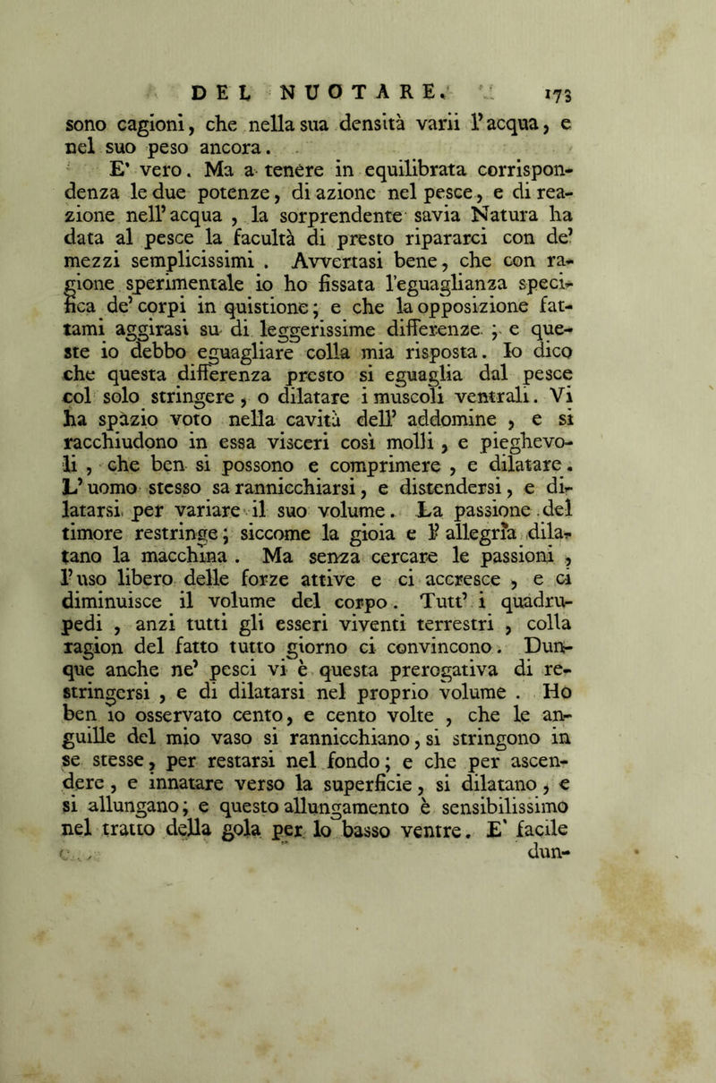 sono cagioni, che nella sua densità varii l’acqua, e nel suo peso ancora. E* vero. Ma a tenére in equilibrata corrispon- denza le due potenze, di azione nel pesce, e di rea- zione nell’acqua , la sorprendente savia Natura ha data al pesce la facultà di presto ripararci con de’ mezzi semplicissimi . Avvertasi bene, che con ra- gione sperimentale io ho fissata l’eguaglianza speci- fica de’ corpi in quistione ; e che la opposizione fat- tami aggirasi su di leggerissime differenze. e que- ste io debbo eguagliare colla mia risposta. Io dico che questa differenza presto si eguaglia dal pesce col solo stringere, o dilatare i muscoli ventrali. Vi ha spàzio voto nella cavità dell’ addomine , e si racchiudono in essa visceri cosi molli, e pieghevo- li , che ben si possono e comprimere , e dilatare « L’uomo stesso sa rannicchiarsi, e distendersi, e di- latarsi per variare il suo volume. La passione.del timore restringe ; siccome la gioia e 1’ allegria dila* tano la macchina . Ma senza cercare le passioni , l’uso libero delle forze attive e ci accresce , e ci diminuisce il volume del corpo. Tutt’ i quadru- pedi , anzi tutti gli esseri viventi terrestri , colla ragion del fatto tutto giorno ci convincono * Dun- que anche ne’ pesci vi è questa prerogativa di re- stringersi , e di dilatarsi nel proprio volume . Ho ben 10 osservato cento, e cento volte , che le an- guille del mio vaso si rannicchiano, si stringono in se stesse, per restarsi nel fondo; e che per ascen- dere , e innatare verso la superficie, si dilatano, e si allungano ; e questo allungamento è sensibilissimo nel tratto della gola per lo basso ventre. E' facile c .., dun-