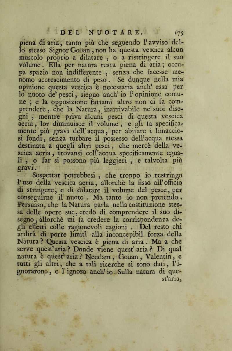 piena diaria; tanto più che seguendo l’avviso del- lo stesso Signor Goùan , non ha questa vescica alcun muscolo proprio a dilatare , o a ristringere il suo volume. Ella per natura resta piena di aria; occu- pa spazio non indifferente , senza che facesse me- nomo accrescimento di peso. Se dunque nella mia opinione questa vescica è necessaria anch’ essa per lo nuoto de’ pesci, sieguo anch’ io l’opinione comu- ne ; e la opposizione fattami altro non ci fa com- prendere , che la Natura, inarrivabile ne’ suoi dise- gni , mentre priva alcuni pesci di questa vescica aeria, lor diminuisce il volume , e gli fa specifica- mente più gravi dell’acqua, per abitare i limaccio- si fondi, senza turbare il possesso dell’acqua stessa destinata a quegli altri pesci, che mercè della ve- scica aeria, trovansi colf acqua specificamente egua- li , o far si possono più leggieri , e talvolta più gravi. Sospettar potrebbesì , che troppo io restringo l’uso della vescica aeria, allorché la fisso all’officio di stringere, e di dilatare il volume del pesce, per conseguirne il nuoto . Ma tanto io non pretendo . Persuaso, che la Natura parla nella costituzione stes-» sa delle opere sue, credò di comprendere il suo di- segno , allorché mi fa credere la corrispondenza de- gli effetti colle ragionevoli cagioni . Del resto chi ardirà di porre limiti alla inconcepibil forza della Natura ? Questa vescica è piena di aria . Ma a che serve quest’aria? Donde viene quest’aria? Di qual natura è quest’ aria ? Needam , Goiian , Valentin, e tutti gli altri, che a tali ricerche si sono dati, Pi- gnorarono , e l’ignoro anch’ io. Sulla natura di que- st’aria,