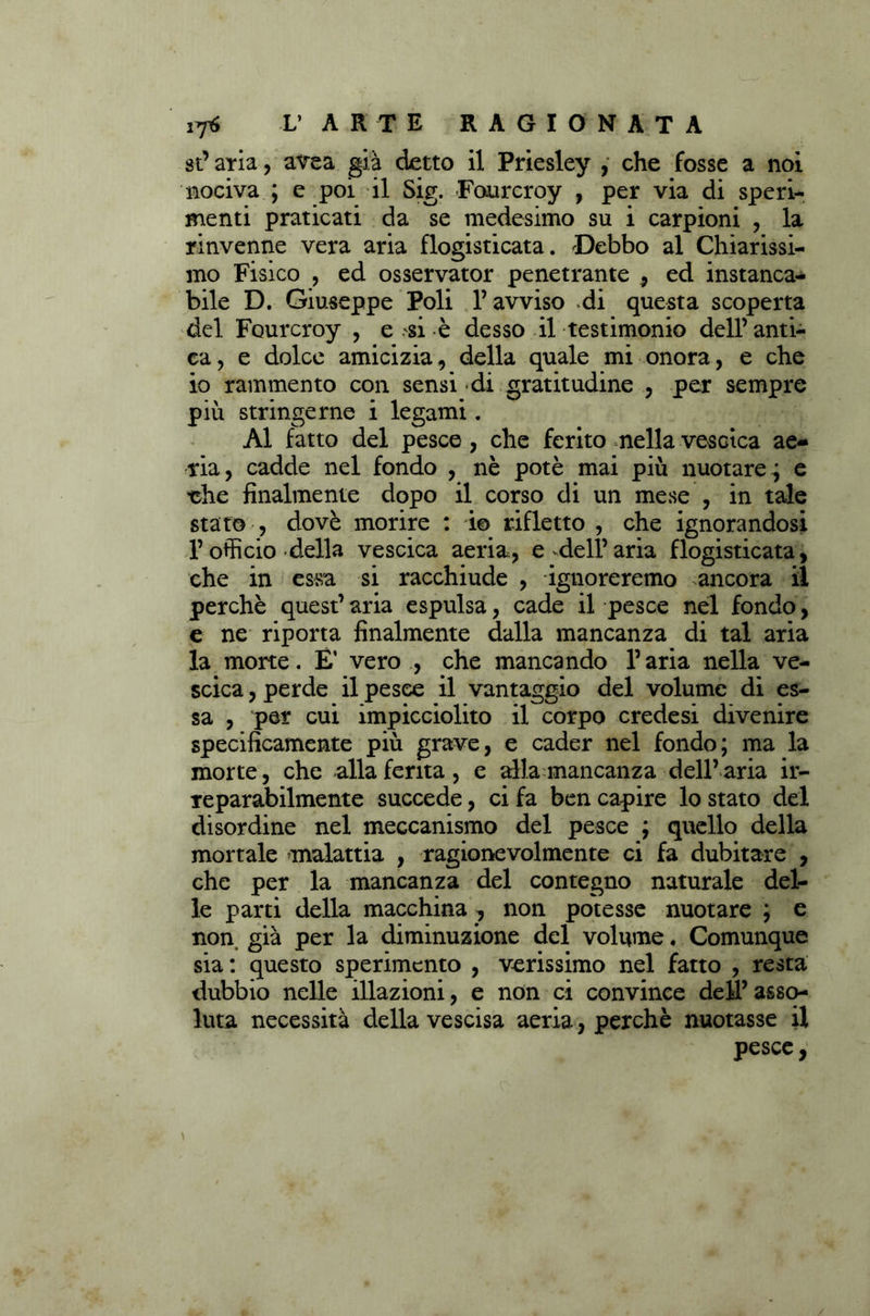 st’ aria, avea già detto il Priesley , che fosse a noi nociva ; e poi il Sig. Fourcroy , per via di speri- menti praticati da se medesimo su i carpioni , la rinvenne vera aria flogisticata. Debbo al Chiarissi- mo Fisico , ed osservator penetrante , ed instanca- bile D. Giuseppe Poli l’avviso di questa scoperta del Fourcroy , e .'si è desso il testimonio dell’ anti- ca , e dolce amicizia, della quale mi onora, e che io rammento con sensi di gratitudine , per sempre più stringerne i legami. Al fatto del pesce , che ferito nella vescica ae- ria, cadde nel fondo , nè potè mai più nuotare^ e •che finalmente dopo il corso di un mese , in tale stato , dovè morire : io rifletto , che ignorandosi l’officio della vescica aeria, e *dell’aria flogisticata, che in essa si racchiude , ignoreremo ancora il perchè quest’ aria espulsa, cade il pesce nel fondo, e ne riporta finalmente dalla mancanza di tal aria la mone. E’ vero , che mancando l’aria nella ve- scica , perde il pesce il vantaggio del volume di es- sa , per cui impicciolito il corpo crede si divenire specificamente più grave, e cader nel fondo; ma la morte, che alla ferita, e alla mancanza dell’aria ir- reparabilmente succede, ci fa ben capire lo stato del disordine nel meccanismo del pesce ; quello della mortale malattia , ragionevolmente ci fa dubitare , che per la mancanza del contegno naturale del- le parti della macchina , non potesse nuotare ; e non già per la diminuzione del volume. Comunque sia : questo sperimento , verissimo nel fatto , resta dubbio nelle illazioni, e non ci convince dell’ asso- luta necessità della vescisa aeria, perchè nuotasse il pesce,