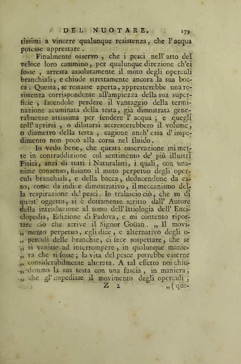 rissimi a vincere qualunque resistenza, che l’acqua potesse apprestare . Finalmente osservo , che i pesci nell’ atto del veloce loro cammino, per qualunque direzione ch’ei fosse , arresta assolutamente il moto degli operculi branchiali, e chiude strettamente ancora la sua boc- ca *. Questa, se restasse aperta, appresterebbe una re- sistenza corrispondente all’ampiezza della sua super- ficie , facendole perdere il vantaggio della termi- nazione acuminata della testa, già dimostrata gene- ralmente attissima per fendere 1’ acqua ; e quegli coll’ aprirsi , o dilatarsi accrescerebbero il volume, o diametro della testa , cagione anch’ essa d’impe- dimento non poco alla corsa nel fluido. Io vedo bene, che questa osservazione mi met- te in contraddizione col sentimento de’ piu illustri Fisici, anzi di tutti i Naturalisti, i quali, con una- nime consenso, fissano il moto perpetuo degli oper- coli branchiali, e della bocca, deducendone da es- so, come da indice dimostrativo, il meccanismo del- la respirazione de’ pesci. Io tralascio ciò, che su di quest’ oggetto, si è dottamente scritto dall’ Autore della introduzione al tomo dell’Ittiologia dell’ Enci- clopedia, Edizione di Padova, e mi contento ripor- tare ciò che scrive il Signor Goiian. „ Il movi- „ mento perpetuo, egli dice , e alternativo degli o- „ perculi delle branchie, ci fece sospettare, che se „ si venisse ad interrompere, in qualunque manie- „ ra che si fosse ; la vita del pesce potrebbe esserne „ considerabilmente alterata. A tal effetto noi chiu- „ demmo la sua testa con una fascia, in maniera, „ che gl’impedisse il movimento degli operculi ; Z 2 - „ ( que-