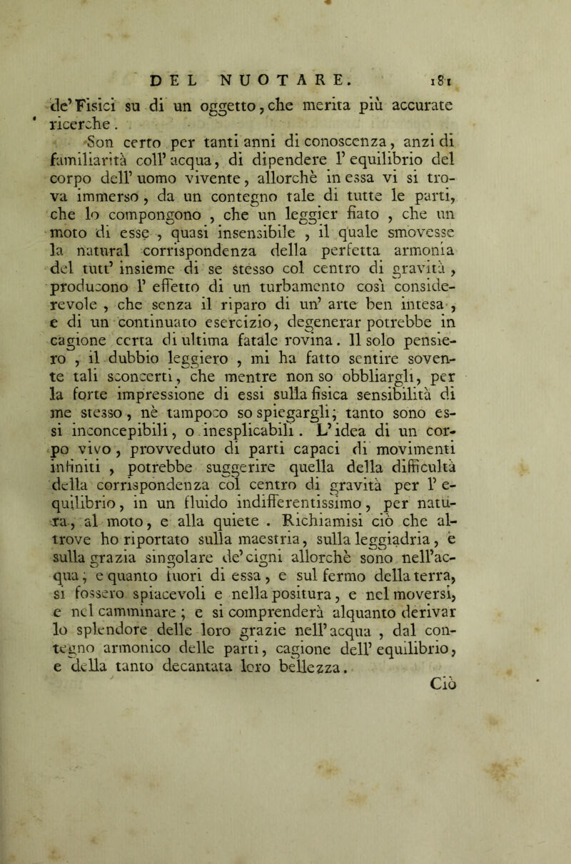 de’Fisici su di un oggetto,che merita più accurate ricerche. Son certo per tanti anni di conoscenza, anzi di familiarità coll’acqua, di dipendere l’equilibrio del corpo dell’ uomo vivente, allorché in essa vi si tro- va immerso , da un contegno tale di tutte le parti, che lo compongono , che un leggier fiato , che un moto di esse , quasi insensibile , il quale smovesse la naturai corrispondenza della perfetta armonia del tutt’insieme di se stesso col centro di gravità, producono 1’ effetto di un turbamento cosi conside- revole , che senza il riparo di un’ arte ben intesa , e di un continuato esercizio, degenerar potrebbe in cagione certa di ultima fatale rovina. 11 solo pensie- ro , il dubbio leccherò , mi ha fatto sentire soven- te tali sconcerti, che mentre non so obbliargli, per la forte impressione di essi sulla fìsica sensibilità di me stesso, nè tampoco so spiegargli; tanto sono es- si inconcepibili, o inesplicabili. L’idea di un cor- po vivo , provveduto di parti capaci di movimenti infiniti , potrebbe suggerire quella della difficultà della corrispondenza col centro di gravità per 1’ e- quilibrio, in un fluido indifferentissimo, per natu- ra, al moto, e alla quiete . Richiamisi ciò che al- trove ho riportato sulla maestria, sulla leggiadria, e sulla emazia singolare de’cigni allorché sono nell’ac- qua, e quanto htori di essa, e sul fermo della terra, si fossero spiacevoli e nella positura, e nel moversi, e nel camminare ; e si comprenderà alquanto derivar lo splendore delle loro grazie nell’acqua , dal con- tegno armonico delle parti, cagione dell’ equilibrio, e della tanto decantata loro bellezza. Ciò