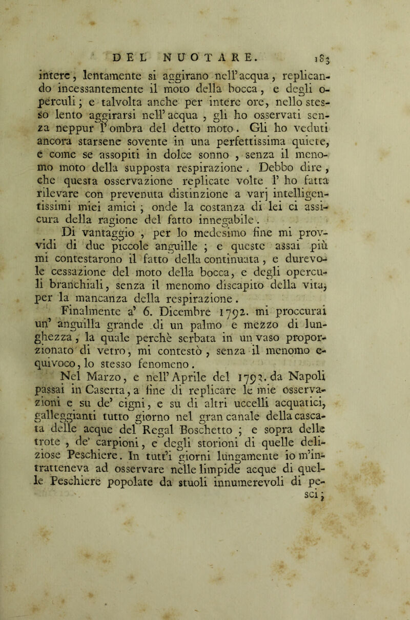 intere, lentamente si aggirano nell’acqua, replican- do incessantemente il moto della bocca, e degli o- perculi ; e talvolta anche per intere ore, nello stes- so lento aggirarsi nell’ acqua , gli ho osservati sen- za neppur f ombra del detto moto. Gli ho veduti ancora starsene sovente in una perfettissima quiete, e come se assopiti in dolce sonno , senza il meno- mo moto della supposta respirazione . Debbo dire , che questa osservazione replicate volte 1’ ho fatta rilevare con prevenuta distinzione a varj intelligen- tissimi miei amici ; onde la costanza di lei ci assi- cura della ragione del fatto innegabile. Di vantaggio , per lo medesimo fine mi prov- vidi di due piccole anguille ; e queste assai più mi contestarono il fatto della continuata , e durevo- le cessazione del moto della bocca, e degli opercu- li branchiali, senza il menomo discapito della vita, per la mancanza della respirazione. Finalmente a’ 6. Dicembre 1792* mi proccurai un’ anguilla grande di un palmo e mezzo di lun- ghezza , la quale perchè serbata in un vaso propor- zionato di vetro, mi contestò, senza il menomo e- quivoco,lo stesso fenomeno. Nel Marzo, e nell’Aprile del 1793. da Napoli passai in Caserta, a fine di replicare le mie osserva- zioni e su de’ cigni, e su di altri uccelli acquatici, galleggianti tutto giorno nel gran canale della casca- ta delle acque del Regai Boschetto ; e sopra delle trote , de' carpioni, e degli storioni di quelle deli- ziose Peschiere. In tutt’i giorni lungamente io m’in- tratteneva ad osservare nelle limpide acque di quel- le Peschiere popolate da stuoli innumerevoli di pe-