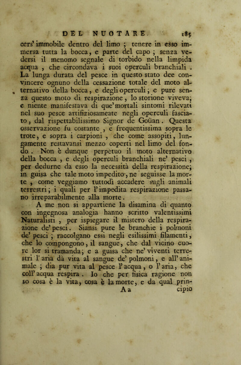 cers’ immobile dentro del limo ; tenere in esso im- mersa tutta la bocca, e parte del capo ; senza ve- dersi il menomo segnale di torbido nella limpida acqua , che circondava i suoi operculi branchiali . La lunga durata del pesce in questo stato dee con- vincere ognuno della cessazione totale del moto al- ternativo della bocca, e degli operculi ; e pure sen- za questo moto di respirazione, lo storione viveva; e niente manifestava di que’mortali sintomi rilevati nel suo pesce artifiziosameate negli operculi fascia- to , dal rispettabilissimo Signor de Goùan . Questa osservazione fu costante , e frequentissima sopra le trote, e sopra i carpioni , che come assopiti, lun- gamente restavansì mezzo coperti nel limo del fon- do . Non è dunque perpètuo il moto alternativo della bocca , e degli operculi branchiali ne’ pesci , per dedurne da esso la necessità della respirazione; in guisa che tale moto impedito-, ne seguisse la mor- te , come veggiamo tuttodì accadere sugli animali terrestri; i quali per l’impedita respirazione passa- no irreparabilmente alla morte. A me non si appartiene la disamina di quanto con ingegnosa analogia hanno scritto valentissimi Naturalisti , per ispiegare il mistero della respira- zione de’ pesci. Siansi pure le branchie i polmoni de’ pesci ; raccolgano essi negli esilissimi filamenti, che lo compongono, il sangue, che dal vicino cuo- re lor si tramanda ; e a guisa che ne’ viventi terre- stri 1’ aria dà vita al sangue de’ polmoni, e all’ ani- male ; dia pur vita al pesce l’acqua, o l’aria, che coll’acqua respira . Io che per tìsica ragione non so cosa è la vita, cosa è la morte, e da qual prin- A a cipio