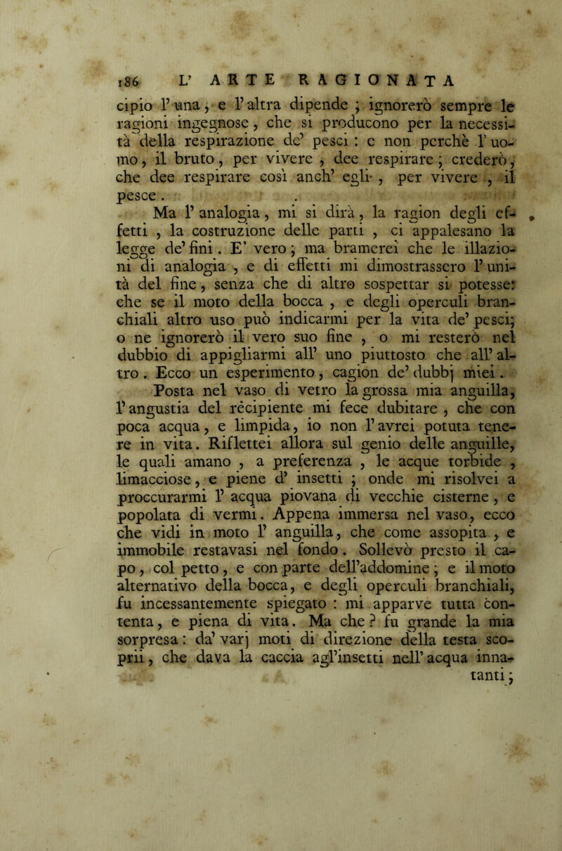 cipio 1’una , e l’altra dipende ; ignorerò sempre le ragioni ingegnose, che si producono per la necessi- tà della respirazione de’ pesci : e non perchè 1’ uo- mo > il bruto, per vivere , dee respirare ; crederò, che dee respirare così anch’ egli- , per vivere , il pesce . Ma 1’ analogia, mi si dirà, la ragion degli ef- fetti ? la costruzione delle parti , ci appalesano la legge de’ fini . E' vero ; ma bramerei che le illazio- ni di analogia , e di effetti mi dimostrassero l’uni- tà del fine, senza che di altro sospettar si potesse: che se il moto della bocca , e degli operculi bran- chiali altro uso può indicarmi per la vita de’ pesci; o ne ignorerò il vero suo fine , o mi resterò nel dubbio di appigliarmi all’ uno piuttosto che all’ al- tro . Ecco un esperimento, cagion de’ dubbj miei. Posta nel vaso di vetro lagrossa mia anguilla, l’angustia del récipiente mi fece dubitare , che con poca acqua, e limpida, io non l’avrei potuta tene- re in vita. Riflettei allora sul genio delle anguille, le quali amano , a preferenza , le acque torbide , limacciose, e piene d’ insetti ; onde mi risolvei a proccurarmi 1’ acqua piovana di vecchie cisterne , e popolata di vermi. Appena immersa nel vaso, ecco che vidi in moto 1’ anguilla, che come assopita , e immobile restavasi nel fondo. Sollevò presto il ca- po , col petto, e con parte dell’addomine ; e il moto alternativo della bocca, e degli operculi branchiali, fu incessantemente spiegato : mi apparve tutta con- tenta , e piena di vita. Ma che ? fu grande la mia sorpresa : da’ varj moti di direzione della testa sco- prii, che dava la caccia agl’insetti nell’acqua inna- •v - tanti;