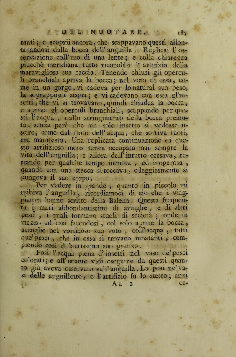tanti ; e scoprii ancora, che scappavano questi allon- tanandosi dalla bocca dell’ anguilla . Replicai 1’ os- servazione coll’uso di una lente; e colla chiarezza piucchè meridiana tutto riconobbi 1’ artifizio della maravigliosa sua caccia. Tenendo chiusi gli opercu- li branchiali apriva la bocca ; nel voto di essa, co- me in un gorgo, vi cadeva per lo naturai suo peso, la soprapposta acqua ; e vi cadevano con essa gl’in- setti, che vi si trovavano, quindi chiudea la bocca , e apriva gli operculi branchiali, scappando per que- sti l’acqua , dallo stringimento della bocca premu- ta , senza però che un solo insetto si vedesse u- scire, come dal moto dell’acqua, che sortiva fuori, era manifesto. Una replicata continuazione di que- sto artifizioso moto tenea occupata mai sempre la vita dell’anguilla; e allora dell’intutto cessava, re- stando per qualche tempo immota , ed inoperosa , quando con una stecca si toccava, o leggiermente si pungeva il suo corpo . Per vedere in grande , quanto in piccolo mi esibiva l’anguilla , ricordiamoci di ciò che i viag- giatori hanno scritto della Balena. Questa frequen- ta i mari abbondantissimi di aringhe , e di altri pesci , i quali formano stuoli di società ; onde in mezzo ad essi facendosi , col solo aprire la bocca , accoglie nel vorticoso suo voto , coll’ acqua , tutti que’pesci , che in essa si trovano innatanti , com- piendo cosi il lautissimo suo pranzo. Posi l’acqua piena d’insetti nel vaso de’pesci colorati ; e all’ istante vidi eseguirsi da questi quan- to già aveva osservato sull’anguilla . La posi ne’va- si delle anguillette , e V artifizio fu lo stesso ; anzi A a 2 os-