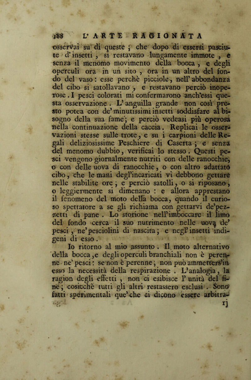 osservai su di queste * che dopo di essersi pasciu- te d’insetti , si restavano lungamente immote , è senza il menomo movimento della bocca , e degli opefrculi ora in un sito , ora in un altro del fon- do del vaso : esse perchè picciole, nell’abbondanza del cibo si satollavano , e restavano perciò inope- rose . I pesci colorati mi confermarono anch’essi que- sta osservazione . L’anguilla grande non cosi pre- sto potea con de’minutissimi insetti soddisfare albi- sogno della sua fame’; e perciò vedeasi più operosa nella continuazione della caccia. Replicai le osser- vazioni stesse sulle trote, e su i carpioni delle Re- gali deliziosissime Peschiere di Caserta ; e senza del menomo dubbio, verificai lo stesso . Questi pe- sci vengono giornalmente nutriti con delle ranocchie, o con delle uova di ranocchie, o con altro adattato cibo, che le mani degl’incaricati vi debbono gettare nelle stabilite ore ; e perciò satolli, o si riposano, o leggiermente si dimenano : e allora apprestano il fenomeno del moto della bocca, quando il curio- so spettatore a se gli richiama con gettarvi de’pez- ^etti di pane . Lo storione nell’imboccare il limo del fondo cerca il suo nutrimento nelle uova de’ pesci , ne’pesciolini di nascita; e negl’insetti indi- geni di esso. ' < ' v. Io ritorno al mio assunto . Il moto alternativo della bocca , e degli operarli branchiali non è peren- ne ne’ pesci : se non è perenne ; non può ammetterseli esso la necessità della respirazione . L’analogia, la ragion degli effetti , non ci esibisce 1’ unità del fi- ne; cosicché tutti gli altri restassero esclusi . Sono fatti sperimentali que’ che ci dicono essere arbitra-
