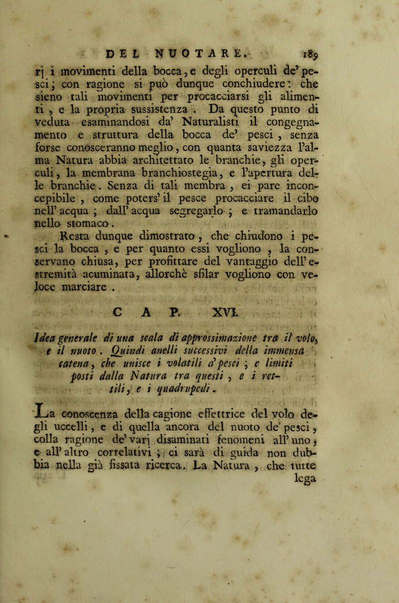 rj i movimenti della bocca, e degli operculi de’pe- sci \ con ragione si può dunque conchiudere : che sieno tali movimenti per procacciarsi gli alimen- ti , e la propria sussistenza . Da questo punto di veduta esaminandosi da’ Naturalisti il congegna- mento e struttura della bocca de’ pesci , senza forse conosceranno meglio, con quanta saviezza l’al- ma Natura abbia architettato le branchie, gli oper- culi, la membrana branchiostegia, e l’apertura del- le branchie . Senza di tali membra , ei pare incon- cepibile , come poters’ il pesce procacciare il cibo nell’ acqua ; dall’ acqua segregarlo \ e tramandarlo nello stomaco . Resta dunque dimostrato , che chiudono i pe- sci la bocca , e per quanto essi vogliono , la con- servano chiusa, per profittare del vantaggio dell’e- stremità acuminata, allorché sfilar vogliono con ve- loce marciare... C A P, XVI. Idea generale dì una scala di approssimazione tra H voloy e il nuoto . Quindi anelli successivi della immensa , catena, che unisce i volatili dpesci ; e limiti posti dalla Natura tra questi , e i ret- tili 7 e i quadrupedi , * -, _. • . . „ a 1 L y: ; •' - y ... ; t ; * ♦ ) a conoscenza della cagione effettrice del volo de- gli uccelli, e di quella ancora del nuoto de’ pesci, colla ragione de’vari disaminati fenomeni all’uno, e all’altro correlativi ; ci sarà di guida non dub- bia nella già fissata ricerca. La Natura , che tutte lega