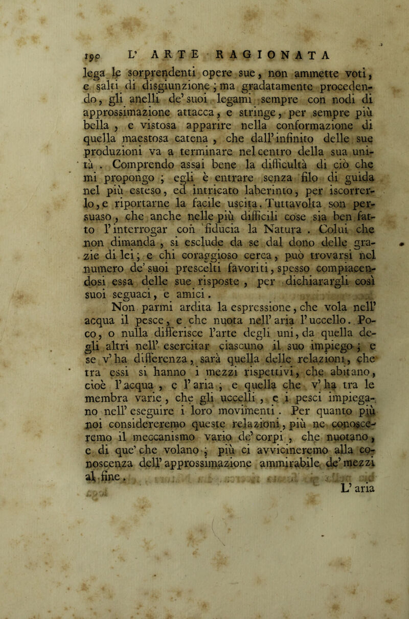 lega le sorprendenti opere sue, non ammette voti, e salti di disgiunzione ; ma gradatamente proceden- do , gli anelli de’ suoi legami sempre con nodi di approssimazione attacca, e stringe, per sempre più bella , e vistosa apparire nella conformazione di quella maestosa catena , che dall’infinito delle sue produzioni va a terminare nel centro della sua uni- ta , Comprendo assai bene la difficultà di ciò che mi propongo ; egli è entrare senza filo di guida nel più esteso, ed intricato laberinto, per Scorrer- lo, e riportarne la facile uscita . Tuttavolta son per- suaso, che anche nelle più difficili cose sia ben fat- to l’interrogar con fiducia la Natura . Colui che non dimanda , si esclude da se dal dono delle gra- zie di lei; e chi coraggioso cerca, può trovarsi nel numero de’suoi prescelti favoriti, spesso compiacen- dosi essa delle sue risposte , per dichiarargli così suoi seguaci, e amici. Non panni ardita la espressione, che vola nell’ acqua il pesce, e che nuota nell’aria l’uccello. Po- co, o nulla differisce l’arte degli uni, da quella de- gli altri nell’ esercitar ciascuno il suo impiego ; e se v’ha differenza, sarà quella delle relazioni, che tra essi si hanno i mezzi rispettivi, che abitano, cioè l’acqua , e l’aria , e quella che v’ ha tra le membra varie , che gli uccelli , e i pesci impiega- no nell’ eseguire i loro movimenti . Per quanto più noi considereremo queste relazioni, più ne conosce^ remo il meccanismo vario de’corpi , che nuotano , e di que’ che volano ; più ci avvicineremo alla co- noscenza dell’ approssimazione ammirabile de’ mezzi al < fine.