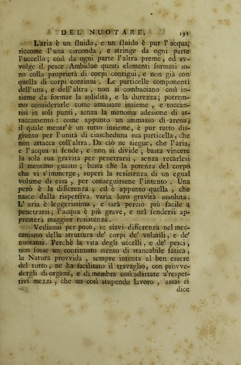 L’aria è un fluido, e un fluido è pur 1’ acqua; siccome l’una circonda , e stringe da ogni parte V uccello ; cosi da ogni parte l’altra preme , ed av- volge il pesce . Ambidue questi elementi formati so- no colla proprietà di corpi contigui, e non già con quella di corpi continui . Le particelle componenti dell’una, e dell’altra , non si combaciano così in- sieme da formar la solidità, e la durezza; potrem- mo considerarle come amassate insieme , e toccan- tisi in soli punti, senza la menoma adesione di at- taccamento : come appunto un ammasso di-arena, il quale mentr’è un tutto insieme, è pur tutto dis- giunto per l’unità di ciascheduna sua particella, che non attacca coll’altra. Da ciò ne siegue, che l’aria, e l’acqua si fende , e non si divide ; basta vincere la sola sua gravità per penetrarsi , senza recarlesi il menomo guasto ; basta che la potenza del corpo che vi s’immerge, superi la resistenza di un egual volume di essa , per conseguirsene l’intento . Una però è la differenza , ed è appunto quella , che nasce dalla rispettiva varia loro gravità assoluta. L’ aria è leggerissima , e sarà perciò più facile a penetrarsi; l’acqua è più grave, e nel fendersi ap- presterà maggior resistenza. 1 Vediamo per poco, se siavi differenza nel mec- canismo della struttura de’ corpi de’ volatili, e de’ nuotanti. Perchè la vita degli uccelli, e de’ pesci, non fosse un continuato stento di stancabile fatica, la Natura provvida , sempre intenta al ben essere del tutto, ne ha facilitato il travaglio, con provve- dergli di organi, e di membra così adattate a’respet- tivi mezzi , che un così stupendo lavoro , assai ci