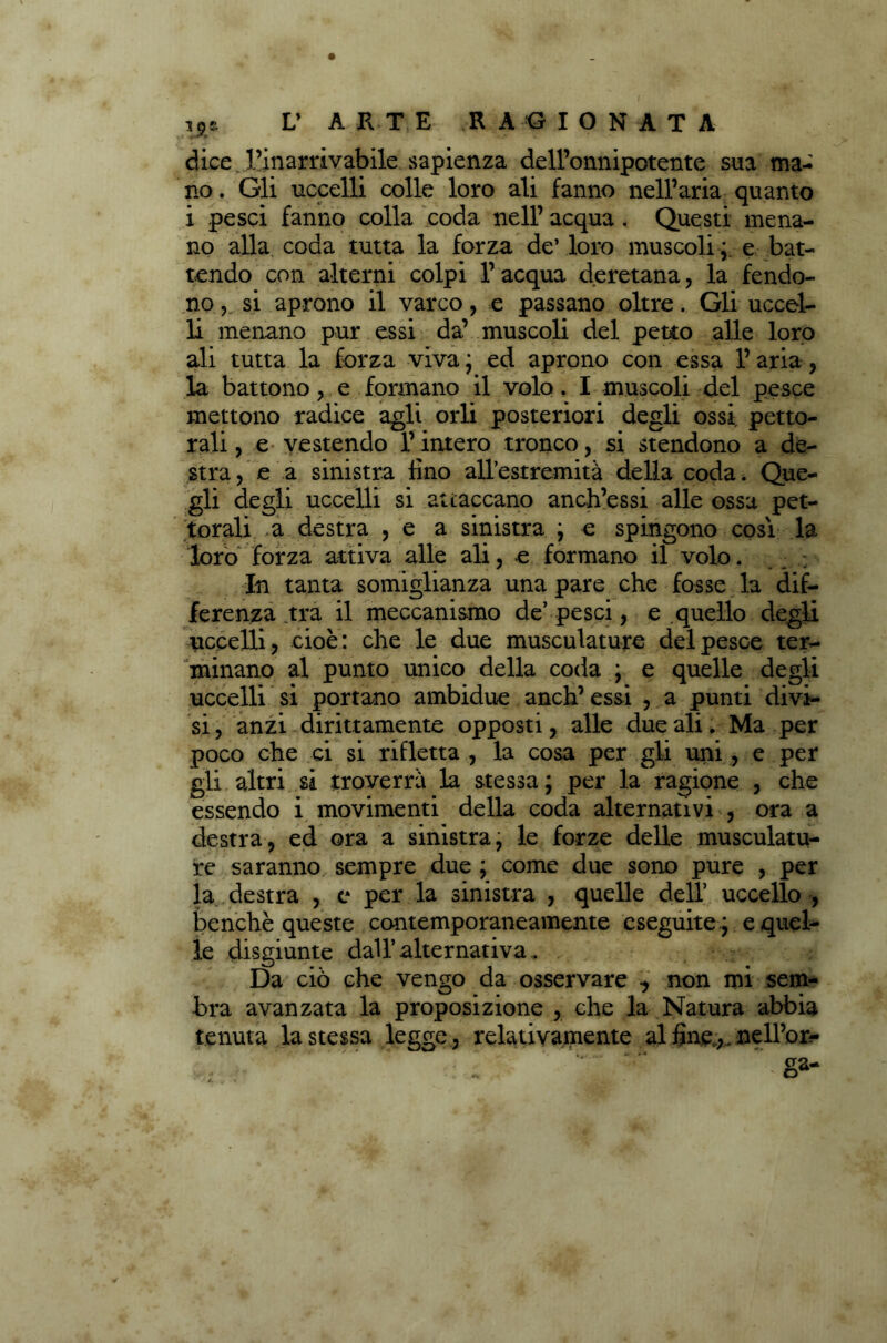 dice ..l’inarrivabile sapienza dell’onnipotente sua ma- no . Gli uccelli colle loro ali fanno nell’aria quanto i pesci fanno colla coda nell’ acqua . Questi mena- no alla coda tutta la forza de’ loro muscoli e bat- tendo con alterni colpi 1’ acqua deretana , la fendo- no ? si aprono il varco, e passano oltre. Gli uccel- li menano pur essi da’ muscoli del petto alle loro ali tutta la forza viva ; ed aprono con essa 1’ aria, la battono , e formano il volo. I muscoli del pesce mettono radice agli orli posteriori degli ossi petto- rali , e vestendo l’intero tronco, si stendono a de- stra, e a sinistra lino all’estremità della coda. Que- gli degli uccelli si attaccano anch’essi alle ossa pet- torali a destra , e a sinistra ; e spingono così la loro forza attiva alle ali, e formano il volo. ; In tanta somiglianza una pare che fosse la dif- ferenza tra il meccanismo de’ pesci, e quello degli uccelli, cioè: che le due musculature del pesce ter- minano al punto unico della coda ; e quelle degli uccelli si portano ambidue anch’ essi , a punti divi- si , anzi dirittamente opposti, alle due ali. Ma per poco che ci si rifletta , la cosa per gli uni , e per gli altri si troverrà la stessa; per la ragione , che essendo i movimenti della coda alternativi , ora a destra, ed ora a sinistra, le forze delle musculatu- re saranno sempre due ; come due sono pure , per la destra , e per la sinistra , quelle dell’ uccello , benché queste contemporaneamente eseguite ; e quel- le disgiunte dall’alternativa.. Da ciò che vengo da osservare -, non mi sem- bra avanzata la proposizione , che la Natura abbia tenuta la stessa legge, relativamente al fine,. nelPon-