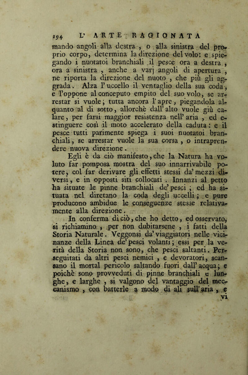 mando angoli alla destra , o alla sinistra del prò* prio corpo, determina la direzione del volo: e spie- gando i nuotatoi branchiali il pesce ora a destra , ora a sinistra , anche a varj angoli di apertura , ne riporta la direzione del nuoto , che più gli ag- grada. Alza l’uccello il ventaglio della sua coda, e l’oppone alconceputo empito del suo volo, se ar- restar si vuole ; tutta ancora l’apre, piegandola al- quanto al di sotto, allorché dall’ alto vuole giù ca- lare , per farsi maggior resistenza nell’ aria , ed e- stinguere cosi il moto accelerato della caduta: e il pesce tutti parimente spiega i suoi nuotatoi bran- chiali , se arrestar vuole la sua corsa , o intrapren- dere nuova direzione. Egli è da ciò manifesto, che la Natura ha vo- luto far pomposa mostra del suo innarrivabile po- tere, col far derivare gli effetti stessi da’ mezzi di- versi , e in opposti siti collocati . Innanzi al petto ha situate le pinne branchiali de’pesci ; ed ha si- tuata nel diretano la coda degli uccelli ; e pure producono ambidue le conseguenze stesse relativa- mente alla direzione. In conferma di ciò, che ho detto, ed osservato, si richiamino. , per non dubitarsene , i fatti della Storia Naturale. Veggonsi da’viaggiatori nelle vici- nanze della Linea de’pesci volanti; essi per la ve- rità della Storia non sono, che pesci saltanti. Per- seguitati da altri pesci nemici , e devoratori, scan- sano il mortai pericolo saltando fuori dall’ acqua ; e poiché sono provveduti di pinne branchiali e lun- ghe, e larghe , si valgono del vantaggio del mec- canismo , con batterle a modo di ah sull’aria , e vi v