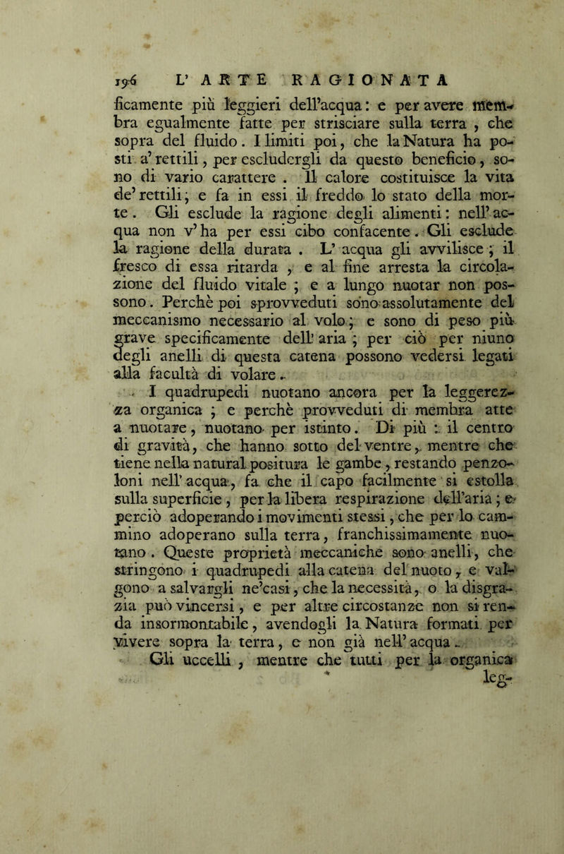 floamente piu leggieri dell’acqua : e per avere menu bra egualmente fatte per strisciare sulla terra , che sopra del fluido. I limiti poi, che la Natura ha po- sti a’ rettili, per escludergli da questo beneficio, so- no di vario carattere . Il calore costituisce la vita de’rettili; e fa in essi il freddo- lo stato della mor- te . Gli esclude la ragione degli alimenti : nell’ ac- qua non v’ha per essi cibo confacente. Gli esclude la ragione della durata . L’ acqua gli avvilisce ; il fresco di essa ritarda , e al fine arresta la circola- zione del fluido vitale ; e a lungo nuotar non pos- sono. Perchè poi sprovveduti sono assolutamente del meccanismo necessario al volo; e sono di peso più grave specificamente dell’ aria ; per ciò per niuno degli anelli di questa catena possono vedersi legati alla facuità di volare I quadrupedi nuotano ancora per la leggerez- za organica ; e perchè provveduti di membra atte a nuotare, nuotano' per istinto. Di più : il centro di gravità, che hanno sotto del ventre, mentre che tiene nella naturai positura le gambe,. restando penzo- loni nell' acqua, fa che il capo facilmente si estolla sulla superficie , per la libera respirazione d^H’aria ; e- perciò adoperandoi movimenti stessi, che per lo cam- mino adoperano sulla terra, franchissimamente nuo- tano . Queste proprietà meccaniche sono- anelli, che stringono i quadrupedi alla catena del nuoto y e val- gono a salvargli ne’casi, che la necessità, o la disgra- zia può vincersi, e per altre circostanze non si ren- da insormontabile, avendogli la. Natura formati per vivere sopra la terra, e non già nell’ acqua _ Gli uccelli , mentre che tutti per la organica