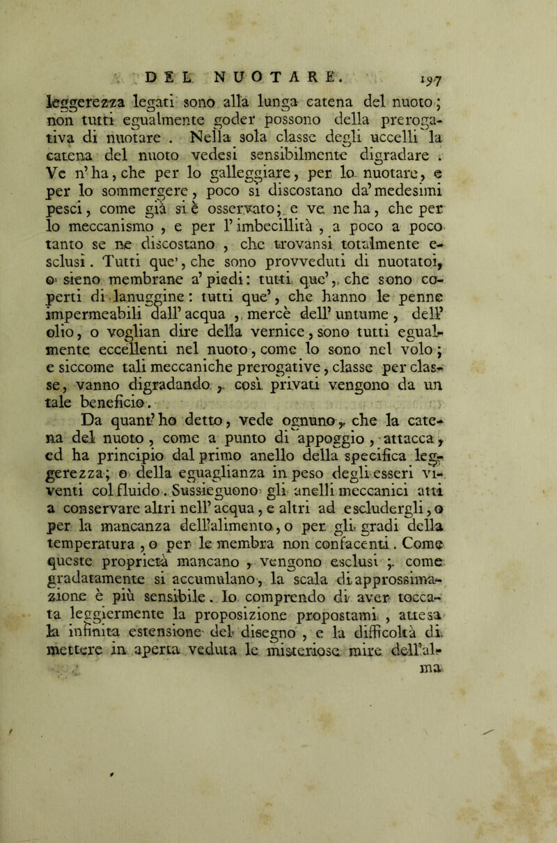 leggerezza legati sono alla lunga catena del nuoto ; non tutti egualmente goder possono della preroga- tiva di nuotare . Nella sola classe degli uccelli la catena del nuoto vedesi sensibilmente digradare . Ve n’ha, che per lo galleggiare, per lo. nuotare, e per lo sommergere, poco si discostano da’medesimi pesci, come già si è osservato;, e ve ne ha, che per. lo meccanismo , e per l’imbecillità , a poco a poco tanto se ne discostano , che trovansi totalmente e- sclusi. Tutti que’,che sono provveduti di nuotato!, o sieno membrane a’piedi: tutti que’,>che sono co- perti di lanuggine : tutti que’, che hanno le penne impermeabili dall’acqua ,, mercè dell’untume, dell’ olio, o voglian dire della vernice, sono tutti egual- mente eccellenti nel nuoto, come lo sono nel volo ; e siccome tali meccaniche prerogative, classe per clas- se , vanno digradando r cosi privati vengono da un tale beneficio . Da quant’ho detto, vede ognuno,, che la cate- na del nuoto , come a punto di appoggio , attacca t ed ha principio dal primo anello della specifica legr gerezza; o della eguaglianza in peso degli esseri vi- venti col fluido. Susseguono gli anelli meccanici atti a conservare altri nell’ acqua, e altri ad escludergli, o per la mancanza dell’alimento, o per. gli. gradi della temperatura , o per le membra non confacenti. Come queste proprietà mancano 7 vengono esclusi come, gradatamente si accumulano , la scala di approssima- zione è più sensibile. Io comprendo di aver tocca- ta lecgiermente la proposizione propostami. , attesa la infinita estensione- del disegno , e la difficoltà di mettere in aperta veduta le misteriose mire delial- . ma t
