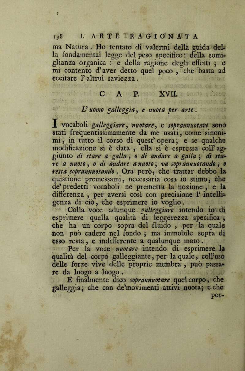 ma Natura. Ho tentato di valermi della guida del- la fondamental legge del peso specifico : della somi- glianza organica : e della ragione degli effetti ; e mi contento d’aver detto quel poco , che basta ad eccitare l’altrui saviezza. C A P. XVII. V uomo galleggia, e mota per arte : X vocaboli galleggiare, nuotare, e soprannuotare sono stati frequentissimamente da me usati, come sinoni- mi , in tutto il corso di quest’ opera ; e se qualche modificazione si è data , ella si è espressa coll’ ag- giunto di stare a galla, o di andare a galla ; di sta- re a nuoto, o di andare a nuoto \ va soprannnotando , o resta soprannuotando . Ora però, che trattar debbo la quistione premessami, necessaria cosa io stimo, che de’ predetti vocaboli ne premetta la nozione , e la differenza , per aversi così con precisione V intelli- genza di ciò, che esprimere io voglio. Colla voce adunque galleggiare intendo io di esprimere quella qualità di leggerezza specifica , che ha un corpo sopra del fluido , per la quale non può cadere nel fondo ; ma immobile sopra di esso resta, e indifferente a qualunque moto. Per la voce nuotare intendo di esprimere la qualità del corpo galleggiante, per la quale, coll’uso delle forze vive delle proprie membra , può passa- re da luogo a luogo . E finalmente dico soprannuotare quel corpo, che galleggia;, che con de’movimenti attivi nuota* e che por-