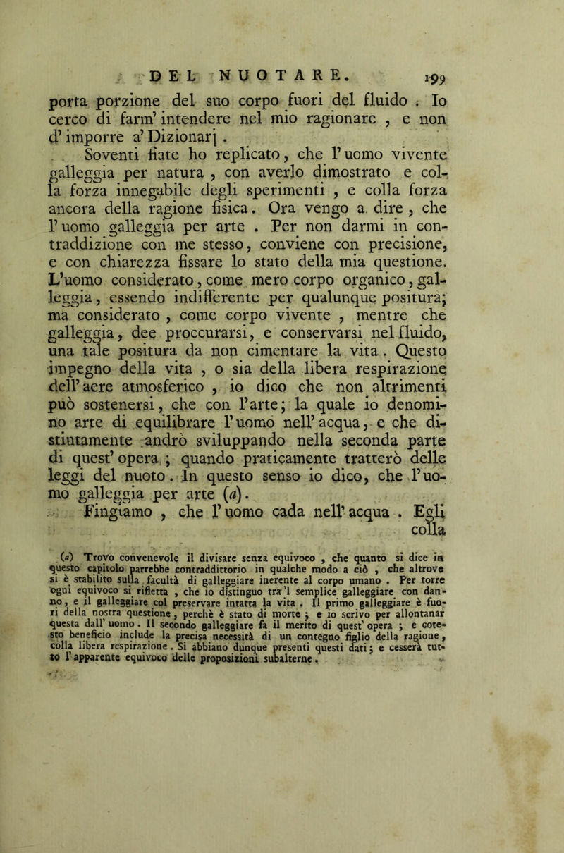 *99 porta porzione del suo corpo fuori del fluido . Io cerco di farm’intendere nel mio ragionare , e non d’imporre a’ Dizionari . Soventi fiate ho replicato, che l’uomo vivente galleggia per natura , con averlo dimostrato e col- la forza innegabile degli sperimenti , e colla forza ancora della ragione fisica. Ora vengo a dire , che l’uomo galleggia per arte . Per non darmi in con- traddizione con me stesso, conviene con precisione, e con chiarezza fissare lo stato della mia questione. L’uomo considerato, come mero corpo organico, gal- leggia , essendo indifferente per qualunque positura; ma considerato , come corpo vivente , mentre che galleggia, dee proccurarsi, e conservarsi nel fluido, una tale positura da non cimentare la vita. Questo impegno della vita , o sia della libera respirazione dell’aere atmosferico , io dico che non altrimenti può sostenersi, che con l’arte; la quale io denomi- no arte di equilibrare l’uomo nell’ acqua, e che di- stintamente andrò sviluppando nella seconda parte di quest’ opera ; quando praticamente tratterò delle leggi del nuoto. In questo senso io dico, che l’uo- mo galleggia per arte (#). Fingiamo , che l’uomo cada nell’acqua . Egli colla (a) Trovo convenevole il divisare senza equivoco , che quanto si dice iti questo capitolo parrebbe contraddittorio in qualche modo a ciò , che altrove si è stabilito sulla facultà di galleggiare inerente al corpo umano . Per torre ogni equivoco si rifletta , che io distinguo tra’l semplice galleggiare con dan- no, e il galleggiare col preservare intatta la vita . Il primo galleggiare è fuo- ri della nostra questione, perchè è stato di morte ; e io scrivo per allontanar questa dall’ uomo. Il secondo galleggiare fa il merito di quest’ opera ; e cote- sto beneficio include la precisa necessità di un contegno figlio della ragione, colla libera respirazione. Si abbiano dunque presenti questi datij e cesserà to l’apparente equivoco delle proposizioni subalterne. tut-