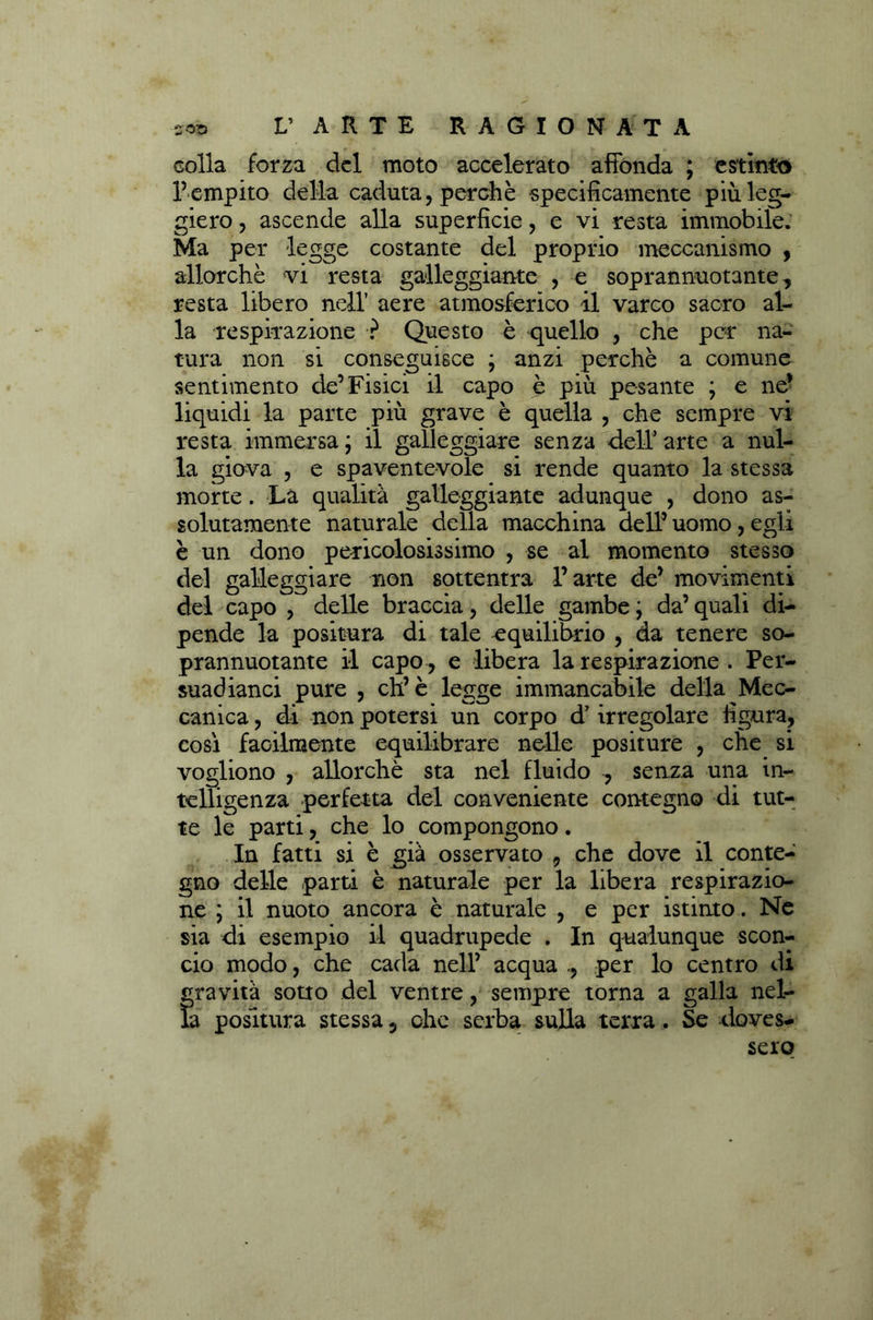 colla forza del moto accelerato affonda ; estinto l’empito della caduta, perchè specìficamente più leg- giero , ascende alla superficie, e vi resta immobile. Ma per legge costante del proprio meccanismo , allorché vi resta galleggiante , e soprannuotante , resta libero nell’ aere atmosferico il varco sacro al- la respirazione ? Questo è quello , che per na- tura non si conseguisce ; anzi perchè a comune sentimento de’Fisici il capo è più pesante ; e ne’ liquidi la parte più grave è quella , che sempre vi resta immersa ; il galleggiare senza dell’arte a nul- la giova , e spaventevole si rende quanto la stessa morte. La qualità galleggiante adunque , dono as- solutamente naturale della macchina dell’ uomo, egli è un dono pericolosissimo , se al momento stesso del galleggiare non sottentra l’arte de’ movimenti del capo , delle braccia, delle gambe ; da’ quali di- pende la positura di tale equilibrio , da tenere so- prannuotante il capo , e libera la respirazione . Per- suadianci pure , eh’è legge immancabile della Mec- canica , di non potersi un corpo d’irregolare figura, così facilmente equilibrare nelle positure , che si vogliono , allorché sta nel fluido , senza una in- telligenza perfetta del conveniente contegno di tut- te le parti, che lo compongono. In fatti si è già osservato 9 che dove il conte- gno delle parti è naturale per la libera respirazio- ne ; il nuoto ancora è naturale , e per istinto. Ne sia di esempio il quadrupede . In qualunque scon- cio modo, che cada nell’ acqua per lo centro di gravità sotto del ventre, sempre torna a galla nel- la positura stessa 5 che serba sulla terra. Se doves- sero