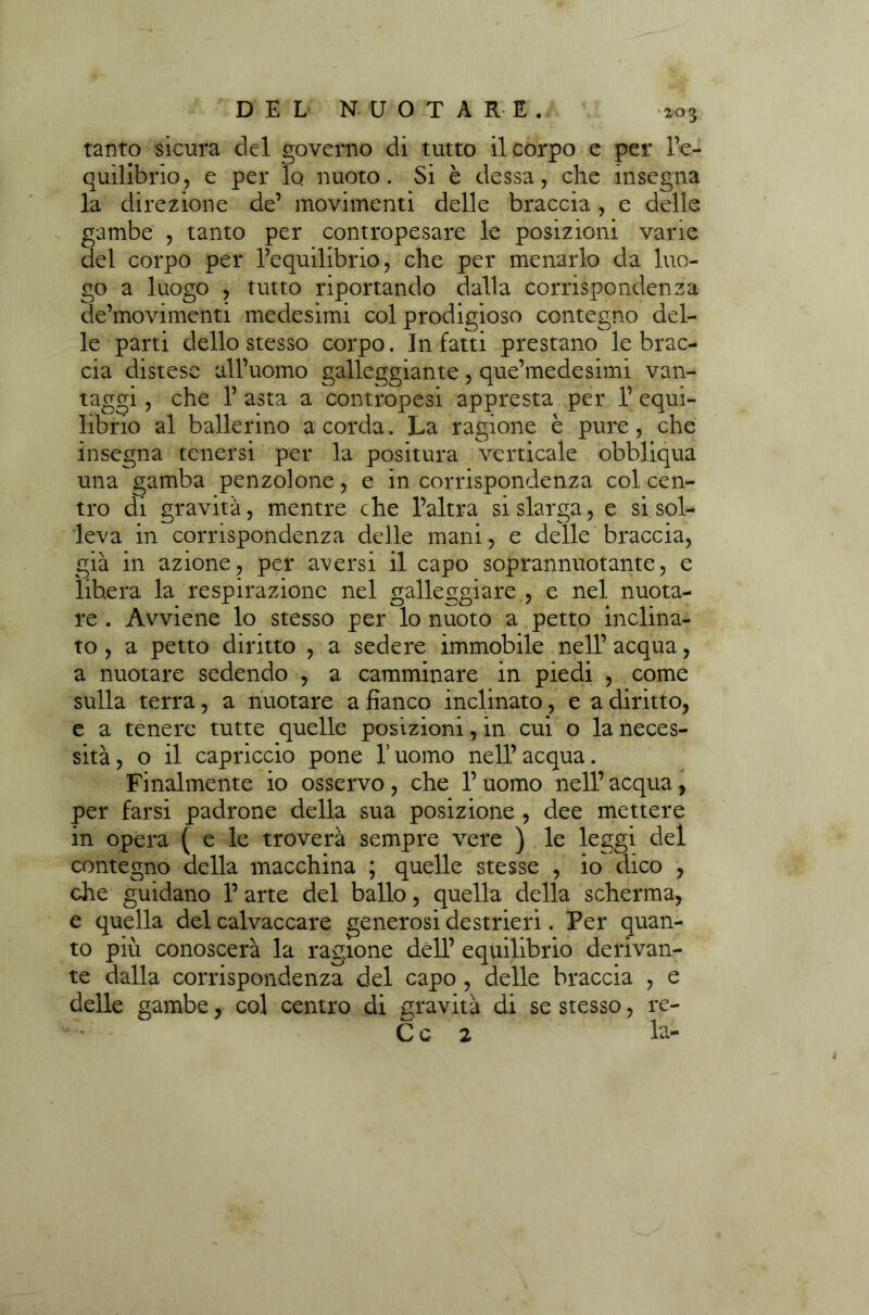 tanto sicura del governo di tutto il corpo e per l’e- quilibrio, e per lo nuoto. Si è dessa, che insegna la direzione de’ movimenti delle braccia, e delle gambe , tanto per contropesare le posizioni varie del corpo per l’equilibrio, che per menarlo da luo- go a luogo , tutto riportando dalla corrispondenza de’movimenti medesimi col prodigioso contegno del- le parti dello stesso corpo. Infatti prestano le brac- cia distese all’uomo galleggiante, que’medesimi van- taggi , che 1’ asta a contropesi appresta per 1’ equi- librio al ballerino a corda. La ragione è pure, che insegna tenersi per la positura verticale obbliqua una gamba penzolone, e in corrispondenza col cen- tro di gravità, mentre che l’altra si slarga, e si sol- leva in corrispondenza delle mani, e delle braccia, già in azione, per adersi il capo soprannuotante, e libera la respirazione nel galleggiare , e nel nuota- re . Avviene lo stesso per lo nuoto a petto inclina- to , a petto diritto , a sedere immobile nell’ acqua, a nuotare sedendo , a camminare in piedi , come sulla terra, a nuotare a fianco inclinato, e a diritto, e a tenere tutte quelle posizioni, in cui o la neces- sità, o il capriccio pone l’uomo nell’acqua. Finalmente io osservo , che l’uomo nell’ acqua, per farsi padrone della sua posizione , dee mettere in opera ( e le troverà sempre vere ) le leggi del contegno della macchina ; quelle stesse , io dico , che guidano 1’ arte del ballo, quella della scherma, e quella del calvaccare generosi destrieri. Per quan- to più conoscerà la ragione dell’ equilibrio derivan- te dalla corrispondenza del capo , delle braccia , e delle gambe, col centro di gravità di se stesso, re-