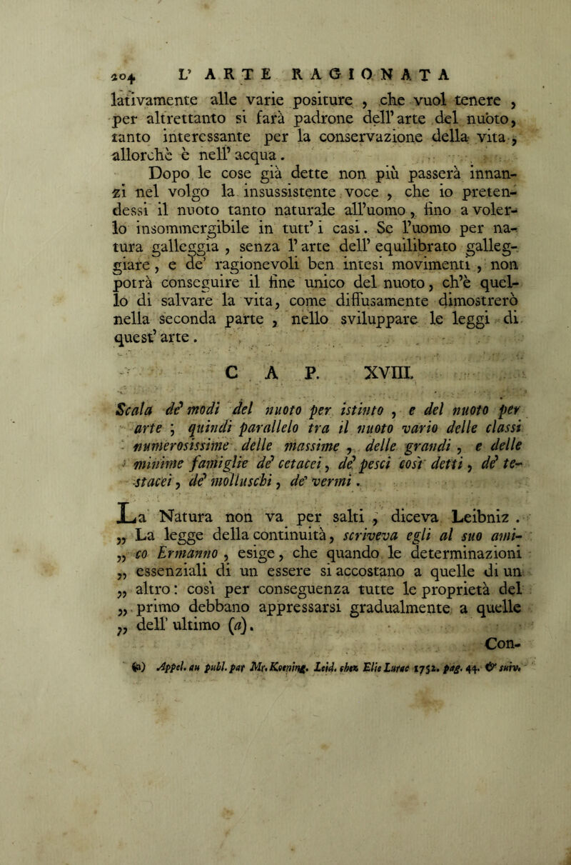 lativamente alle varie positure , che vuol tenere , per altrettanto si farà padrone dell’arte del nuòto, tanto interessante per la conservazione della vita , allorché è nell’acqua. Dopo le cose già dette non più passerà innan- zi nel volgo la insussistente voce , che io preten- dessi il nuoto tanto naturale all’uomo , fino a voler- lo insommergibile in tutt’ i casi. Se l’uomo per na-. tura galleggia , senza l’arte dell’ equilibrato galleg- giare , e de’ ragionevoli ben intesi movimenti , non potrà conseguire il fine unico del nuoto, ch’è quel- lo di salvare la vita, come diffusamente dimostrerò nella seconda parte , nello sviluppare le leggi di quest’ arte. , W • . ' • ■ ’ • * •' • . ,f , r ■_ * '> ■ • a c ap. xvm # •** Scala di modi del nuoto per istinto , e del nuoto per arte ; quindi parallelo tra il nuoto vario delle classi numerosissime delle massime , delle grandi , e delle minime fatui glie di cetacei, di pesci così detti , di te- stacei , di molluschi, de venni. La Natura non va per salti , diceva Leibniz . „ La legge della continuità, scriveva egli al suo ami- „ co Ermanno , esige, che quando le determinazioni „ essenziali di un essere si accostano a quelle di un „ altro : cosi per conseguenza tutte le proprietà del primo debbano appressarsi gradualmente a quelle dell’ultimo (a). *. -, Con- ia) Appel.au pubi, par Mr. Kming. Lcid. fhn Elie Lume 1752. pag. 44. & tuiv,
