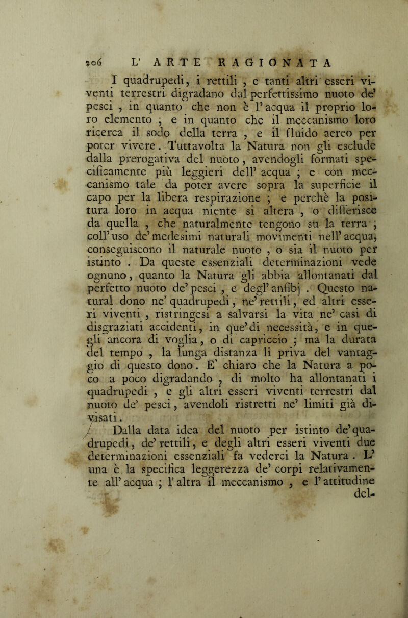 I quadrupedi, i rettili , e tanti altri esseri vi- venti terrestri digradano dal perfettissimo nuoto de1 pesci , in quanto che non è l’acqua il proprio lo- ro elemento \ e in quanto che il meccanismo loro ricerca il sodo della terra , e il fluido aereo per poter vivere. Tuttavolta la Natura non gli esclude dalla prerogativa del nuoto, avendogli formati spe- cificamente più leggieri dell’ acqua ; e con mec- canismo tale da poter avere sopra la superficie il capo per la libera respirazione ; e perchè la posi- tura loro in acqua niente si altera , o differisce da quella , che naturalmente tengono su la terra j coll’uso de’medesimi naturali movimenti nell’acqua, conseguiscono il naturale nuoto , o sia il nuoto per istinto . Da queste essenziali determinazioni vede ognuno, quanto la Natura gli abbia allontanati dal perfetto nuoto de’pesci , e degl’anfibi . Questo na- turai dono ne’ quadrupedi, ne’ rettili, ed altri esse- ri viventi , ristringesi a salvarsi la vita ne’ casi di disgraziati accidenti, in que’di necessità, e in que- gli ancora di voglia, o di capriccio ; ma la durata del tempo , la lunga distanza li priva del vantag- gio di questo dono. E' chiaro che la Natura a po- co a poco digradando , di molto ha allontanati i quadrupedi , e gli altri esseri viventi terrestri dal nuoto de’ pesci, avendoli ristretti ne’ limiti già di- visati . / Dalla data idea del nuoto per istinto de’qua- drupedi , de’ rettili, e degli altri esseri viventi due determinazioni essenziali fa vederci la Natura . L’ una è la specifica leggerezza de’ corpi relativamen- te all’ acqua ; l’altra il meccanismo , e l’attitudine del-