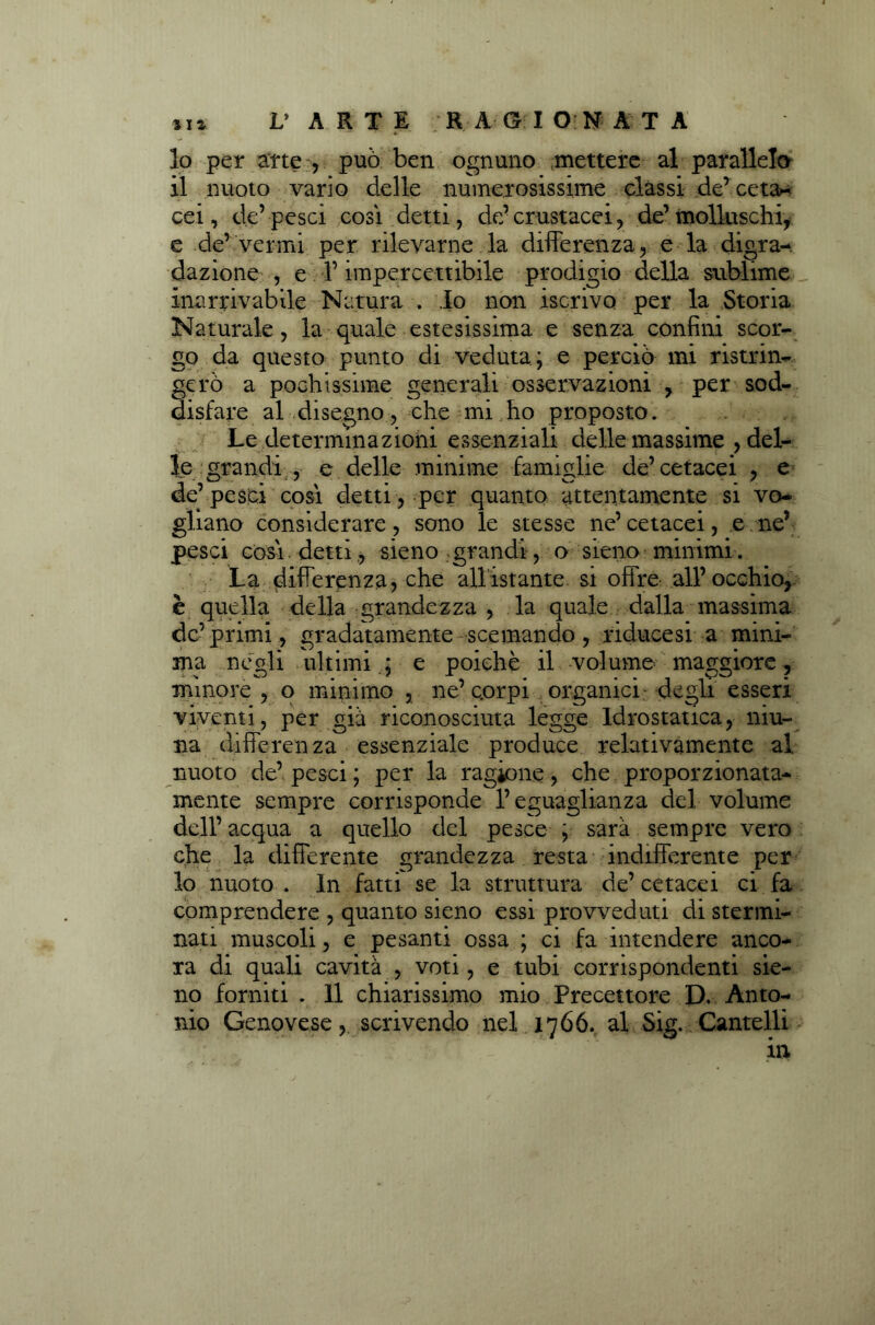 10 per arte , può ben ognuno mettere al parallelo 11 nuoto vario delle numerosissime classi de’ cetà- cei, de’pesci cosi detti, de’ crustacei, de’molluschi, e de’vermi per rilevarne la differenza, e la digra- dazione , e l’impercettibile prodigio della sublime inarrivabile Natura . Io non iscrivo per la Storia Naturale, la quale estesissima e senza confini scor- go da questo punto di veduta; e perciò mi ristrin- gerò a pochissime generali osservazioni , per sod- disfare al disegno, che mi ho proposto. Le determinazioni essenziali delle massime , del- le grandi , e delle minime famiglie de’cetacei , e de’ pesci cosi detti, per quanto attentamente si vo- gliano considerare, sono le stesse ne’ cetacei, e ne’ pesci còsi detti , sieno grandi, o sieno minimi. La differenza, che allistante si offre all’occhio, è quella della grandezza , la quale dalla massima de’primi, gradatamente scemando , riducesi a mini- ma negli ultimi ; e poiché il volume maggiore , minore , o minimo , ne’corpi organici degli esseri viventi, per già riconosciuta legge Idrostatica, niu- na differenza essenziale produce relativamente al nuoto de’ pesci ; per la ragione, che proporzionata- mente sempre corrisponde l’eguaglianza del volume dell’ acqua a quello del pesce , sarà sempre vero che la differente grandezza resta indifferente per lo nuoto . In fatti se la struttura de’ cetacei ci fa comprendere , quanto sieno essi provveduti di stermi- nati muscoli, e pesanti ossa ; ci fa intendere anco- ra di quali cavità , voti, e tubi corrispondenti sie- no forniti . il chiarissimo mio Precettore D. Anto- nio Genovese, scrivendo nel 1766. al Sig. Cantelli