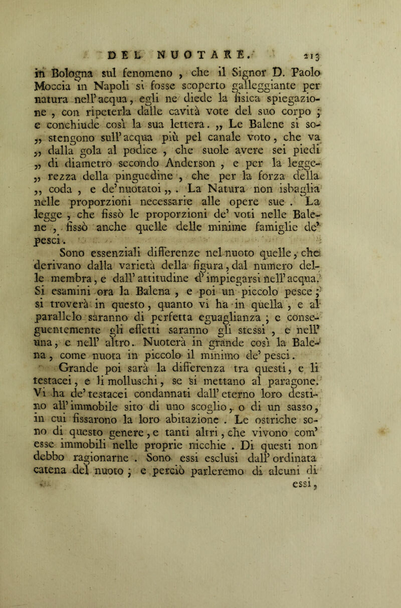 iti Bologna sul fenomeno , che il Signor D. Paolo Moccia in Napoli si fosse scoperto galleggiante per natura nell’acqua, egli ne diede la fisica spiegazio- ne , con ripeterla dalle cavità vote del suo corpo ; e conchiude cosi la sua lettera. „ Le Balene si so- „ stengono sull’ acqua più pel canale voto, che va 5., dalla gola al podice , che suole avere sei piedi „ di diametro secondo Anderson , e per la legge- 5, rezza della pinguedine , che per la forza della ?? coda , e de’nuótatoi ,, . La Natura non isbaglia nelle proporzioni necessarie alle opere sue . La legge , che fissò le proporzioni de’ voti nelle Bale- ne , . fissò anche quelle delle minime famiglie de’ pesci'. ' •' Sono essenziali differenze nel nuoto quelle, che. derivano dalla varietà della figura,dal numero del- le membra, e dall’ attitudine d’impiegarsi nell’ acqua.5 Si esamini ora la Balena , e poi un piccolo pesce;5 si troverà in questo, quanto vi ha in quella , e al parallelo saranno di perfetta eguaglianza ; e conse- guentemente gli effetti saranno gli stessi , e nell’ una, e nell’ altro. Nuoterà in grande così la Baie-1 na , come nuota in piccolo il minimo de’pesci. Grande poi sarà la differenza tra questi, e li testacei, e li molluschi, se 'si mettano al paragone. Vi ha de’testacei condannati dall’eterno loro desti- no all’immobile sito di uno scoglio,, o di un sasso, in cui fissarono la loro abitazione . Le ostriche so- no di questo genere , e tanti altri, che vivono corri’ esse immobili nelle proprie nicchie . Di questi non debbo ragionarne . Sono essi esclusi dall’ ordinata catena del nuoto ; e perciò parleremo di alcuni di