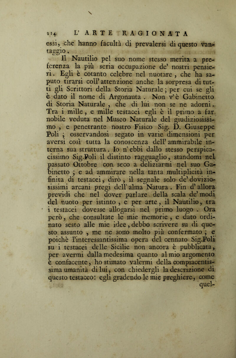 a 14* L’ A R T E RAGIONATA essi) che hanno facultà di prevalersi di questo van- taggio . Il Nautilio pel suo nome stesso merita a pre- ferenza la piu seria occupazione de’ nostri pensie- ri . Egli è cotanto celebre nel nuotare , che ha sa- puto tirarsi coll’ attenzione anche la sorpresa di tut- ti gli Scrittori della Storia Naturale ; per cui se gli è dato il nome di Argonauta . Non v’ è Gabinetto di Storia Naturale , che di lui non se ne adorni. Tra i mille , e mille testacei egli è il primo a far nobile veduta nel Museo Naturale del giudiziosissi- mo ) e penetrante nostro Fisico Sig. D. Giuseppe Poli j osservandosi segato in varie dimensioni per aversi cosi tutta la conoscenza dell’ ammirabile in- terna. sua struttura. Io n ebbi dallo stesso perspica- cissimo Sig.Foli il distinto ragguaglio, standomi nel passato Ottobre con seco a deliziarmi nel suo Ga- binetto ; e ad ammirare nella tanta multiplicità in- finita di testacei, dirò, il segnale solo de’dovizio- sissimi arcani pregi dell’ alma Natura . Fin d’ allora previdi che nel dover parlare della scala de’ modi del nuoto per istinto , e per arte, il Nautilio, tra * i testacei dovesse allogarsi nel primo luogo . Ora però, che consultate le mie memorie , e dato ordi- nato sesto alle mie idee, debbo scrivere su di que- sto assunto , me ne sono molto più confermato ; e poiché l’interessantissima opera del cennato Sig.Poli su i testacei delle Sicilie non ancora è pubblicata, per avermi dalla medesima quanto al mio argomento è confacente, ho stimato valermi della compiacentis- sima umanità di lui, con chiedergli la descrizione di questo testaceo: egli gradendo le mie preghiere, come quel-