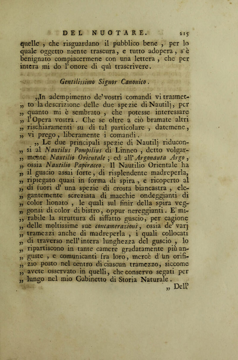 quelle , che riguardano il pubblico bene , per lo quale oggetto niente trascura, e tutto adopera, s’è benignato compiacermene con una lettera , che per intera mi do l’onore di qui trascrivere. Gentilissimo Signor Canonico. „In adempimento de’vostri comandi vitrasmet- „ to la descrizione delle due spezie diNautilj, per „ quanto mi è sembrato , che potesse interessare „ l’Opera vostra. Che se oltre a ciò bramate altri „ rischiaramenti su di tal particolare , datemene, „ vi prego, liberamente i comandi. „ Le due principali spezie di Nautilj riducon- „ si al Nautilus Pompilius di Linneo , detto volgar- ,, mente Nautilio Orientale ; ed all’ Argonauta Argo , ,, ossia Nautilio Papiraceo . 11 Nautilio Orientale ha „ il guscio assai forte, di risplendente madreperla, „ ripiegato quasi in forma di spira , e ricoperto al „ di fuori d’ una spezie di crosta biancastra , ele- „ gantemente screziata di macchie ondeggianti di „ color lionato , le quali sul finir della spira veg- „ gonsi di color di bistro, oppur nereggianti. E' mi- ,, rabile la struttura di siffatto guscio, per cagione „ delle moltissime sue conc am orazioni, ossia de’ varj „ tramezzi anche di madreperla , i quali collocati „ di traverso nell’intera lunghezza del guscio , lo „ ripartiscono in tante camere gradatamente più an- „ guste , e comunicanti fra loro, mercè d un orifi- „ zio posto nel centro di ciascun tramezzo, siccome „ avete osservato in quelli, che conservo segati per „ lungo nel mio Gabinetto di Storia Naturale. ' „ Dell’