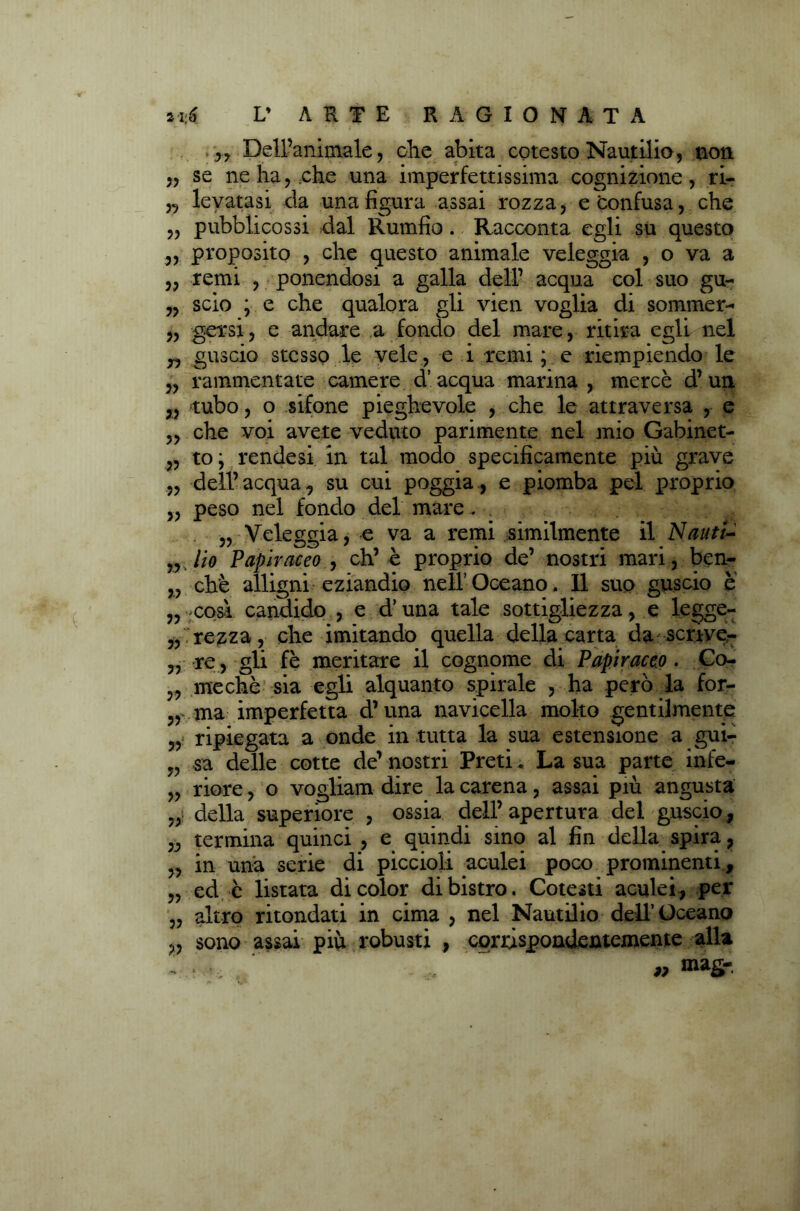 ,, Dell’animale, olle abita cotesto Nautilio, non „ se ne ha, che una imperfettissima cognizione, ri- „ levatasi da una figura assai rozza, e confusa, che „ pubblicassi dal Rumfio. Racconta egli su questo „ proposito , che questo animale veleggia , o va a ,, remi , ponendosi a galla dell’ acqua col suo gu- „ scio ; e che qualora gli vien voglia di sommer- „ g-GTsi, e andare a fondo del mare, ritira egli nel 3, guscio stesso le vele , e i remi ; e riempiendo le „ rammentate camere d’acqua marina , mercè d’un 3, rubo, o sifone pieghevole , che le attraversa , e „ che voi avete veduto parimente nel mio Gabinet- „ to; rendesi in tal modo specificamente più grave „ dell’ acqua, su cui poggia, e piomba pel proprio „ peso nel fondo del mare 3, Veleggia, e va a remi similmente il Nauti- „ Ho Papiraceo , eh’è proprio de’ nostri mari, ben- „ chè alligni eziandio nell’Oceano. Il suo guscio è ,3-così candido , e d’una tale sottigliezza, e legge- 3, rezza, che imitando quella della carta da scriver „ re , gli fè meritare il cognome di Papiraceo . Co- 3, mechè sia egli alquanto spirale , ha però la for- 3, ma imperfetta d’una navicella molto gentilmente ripiegata a onde in tutta la sua estensione a gui- „ sa delle cotte de’ nostri Preti. La sua parte infe- „ riore, o vogliam dire la carena, assai più angusta „ della superiore , ossia dell’ apertura del guscio, 3, termina quinci , e quindi sino al fin della spira, „ in una serie di piccioli aculei poco prominenti, „ ed c listata di color di bistro. Cotesti aculei, per „ altro ritondati in cima , nel Nautilio dell’Oceano ,, sono assai più robusti , corrispondentemente alla „ mag-