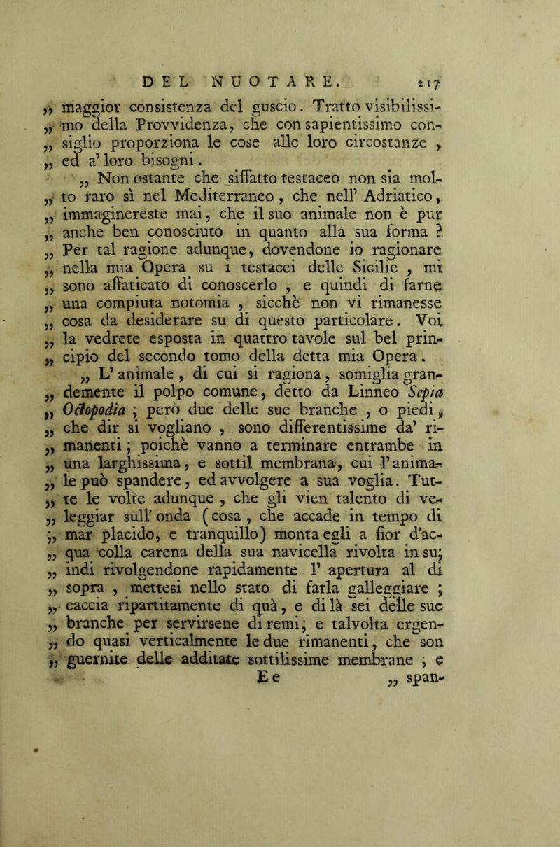 „ maggior consistenza del guscio. Tratto visibilissi- „ mo della Provvidenza, che con sapientissimo con- „ siglio proporziona le cose alle loro circostanze , „ ed a’ loro bisogni. ,, Non ostante che siffatto testaceo non sia mol- „ to raro sì nel Mediterraneo , che nell’ Adriatico, „ immaginereste mai, che il suo animale non è pur „ anche ben conosciuto in quanto alla sua forma ? „ Per tal ragione adunque, dovendone io ragionare „ nella mia Opera su i testacei delle Sicilie , mi „ sono affaticato di conoscerlo , e quindi di farne „ una compiuta notomia , sicché non vi rimanesse „ cosa da desiderare su di questo particolare. Voi „ la vedrete esposta in quattro tavole sul bel prin- „ cipio del secondo tomo della detta mia Opera. „ L’ animale , di cui si ragiona, somiglia gran- „ demente il polpo comune, detto da Linneo Sepia „ Ottopodi a ; però due delle sue branche , o piedi, „ che dir si vogliano , sono differentissime da’ ri- „ manenti ; poiché vanno a terminare entrambe in „ una larghissima, e sottil membrana, cui l’anima* „ le può spandere, ed avvolgere a sua voglia. Tut- „ te le volte adunque , che gli vien talento di ve- ,, leggiar sull’ onda ( cosa , che accade in tempo di ;, mar placido, e tranquillo) monta egli a fior d’ac- „ qua colla carena della sua navicella rivolta in su; „ indi rivolgendone rapidamente P apertura al di „ sopra , mettesi nello stato di farla galleggiare ; „ caccia ripartitamente di qua, e di là sei delle sue „ branche per servirsene di remi; e talvolta ergen- ,, do quasi verticalmente le due rimanenti, che son „ guernite delle additate sottilissime membrane , e E e „ span-