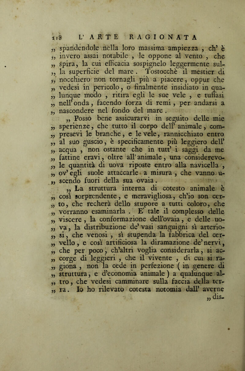 „ spandendole nella loro massima ampiezza , eh’ è j, invero assai notabile , le oppone al vento , che ,, Spira, la cui efficacia sospignelo leggermente sul- ,, la superficie del mare . Tostocchè il mestier di ,, nocchiero non tornagli più a piacere, oppur che vedesi in pericolo , o finalmente insidiato in qua- lunque modo , ritira egli le sue vele , e tuffasi nell’onda, facendo forza di remi, per andarsi a nascondere nel fondo del mare . „ Posso bene assicurarvi in seguito delle mie sperienze, che tutto il corpo dell’ animale , com- „ presevi le branche, e le vele, rannicchiato entro ,, al suo guscio, è specificamente più leggiero dell’ „ acqua , non ostante che in tutt’ i saggi da me fattine eravi, oltre all’ animale, una considerevo- le quantità di uova riposte entro alla navicella , ov’ egli suole attaccarle a misura , che vanno u- ,, scendo fuori della sua ovaia. „ La struttura interna di cotesto animale è „ così sorprendente, e meravigliosa, ch’io son cer- „ to, che recherà dello stupore a tutti coloro, che „ vorranno esaminarla . E' tale il complesso delle „ viscere, la conformazione dell’ovaia, e delle uo- „ va, la distribuzione de’ vasi sanguigni sì arterio- ,, si, che venosi , sì stupenda la fabbrica del cer- „ vello , e così artificiosa la diramazione de’ nervi, „ che per poco, ch’altri voglia considerarla, si ac- „ corge di leggieri , che il vivente , di cui si ra- ,, giona , non la cede in perfezione ( in genere di „ struttura, e d’economia animale ) a qualunque al- „ tro, che vedesi camminare sulla faccia della ter- „ ra. Io ho rilevato cotesta notomia dall’ averne „ dis- » 5? 5?