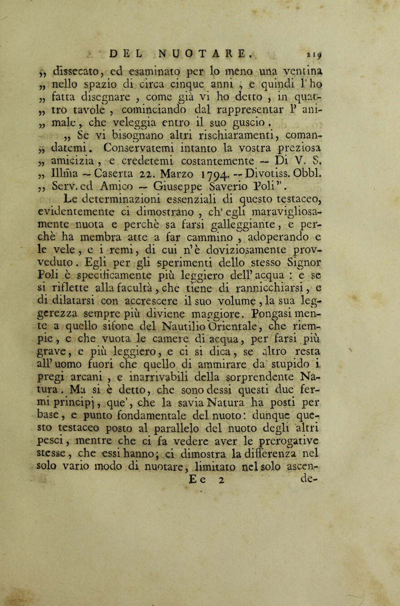 5, dissecato, ed esaminato per lo meno una ventina „ nello spazio di circa cinque anni , e quindi l'ho „ fatta disegnare , come già vi ho detto , in quat- „ tro tavole , cominciando dal rappresentar V ani- „ male,. che veleggia entro il suo guscio . „ Se vi bisognano altri rischiaramenti, coman- „ datemi. Conservatemi intanto la vostra preziosa „ amicizia , e credetemi costantemente — Di V. S. „ lllma — Caserta 22. Marzo 1794* ~ Divotiss. Obbl. ,, Serv.ed Amico — Giuseppe Saverio Poli”. Le determinazioni essenziali di questo testaceo, evidentemente ci dimostrano , eh’ egli maravigliosa- mente nuota e perchè sa farsi galleggiante, e per- chè ha membra atte a far cammino , adoperando e le vele, e i remi, di cui n’è doviziosamente prov- veduto . Egli per gli sperimenti dello stesso Signor Poli è specificamente più leggiero dell’ acqua : e se si riflette alla facultà, che tiene di rannicchiarsi, e di dilatarsi con accrescere il suo volume, la sua leg- gerezza sempre più diviene maggiore. Pongasi men- te a quello sifone del Nautilio Orientale , che riem- pie , c che vuota le camere di acqua, per farsi più grave, e più leggiero, e ci si dica, se altro resta all’uomo fuori che quello di ammirare da stupido i pregi arcani , e inarrivabili della sorprendente Na- tura. Ma si è detto, che sono dessi questi due fer- mi principi, que’, che la savia Natura ha posti per base, e punto fondamentale del nuoto: dunque que- sto testaceo posto al parallelo del nuoto degli altri pesci, mentre che ci fa vedere aver le prerogative stesse, che essi hanno; ci dimostra la differenza nel solo vario modo di nuotare, limitato nel solo ascen- E e 2 de-