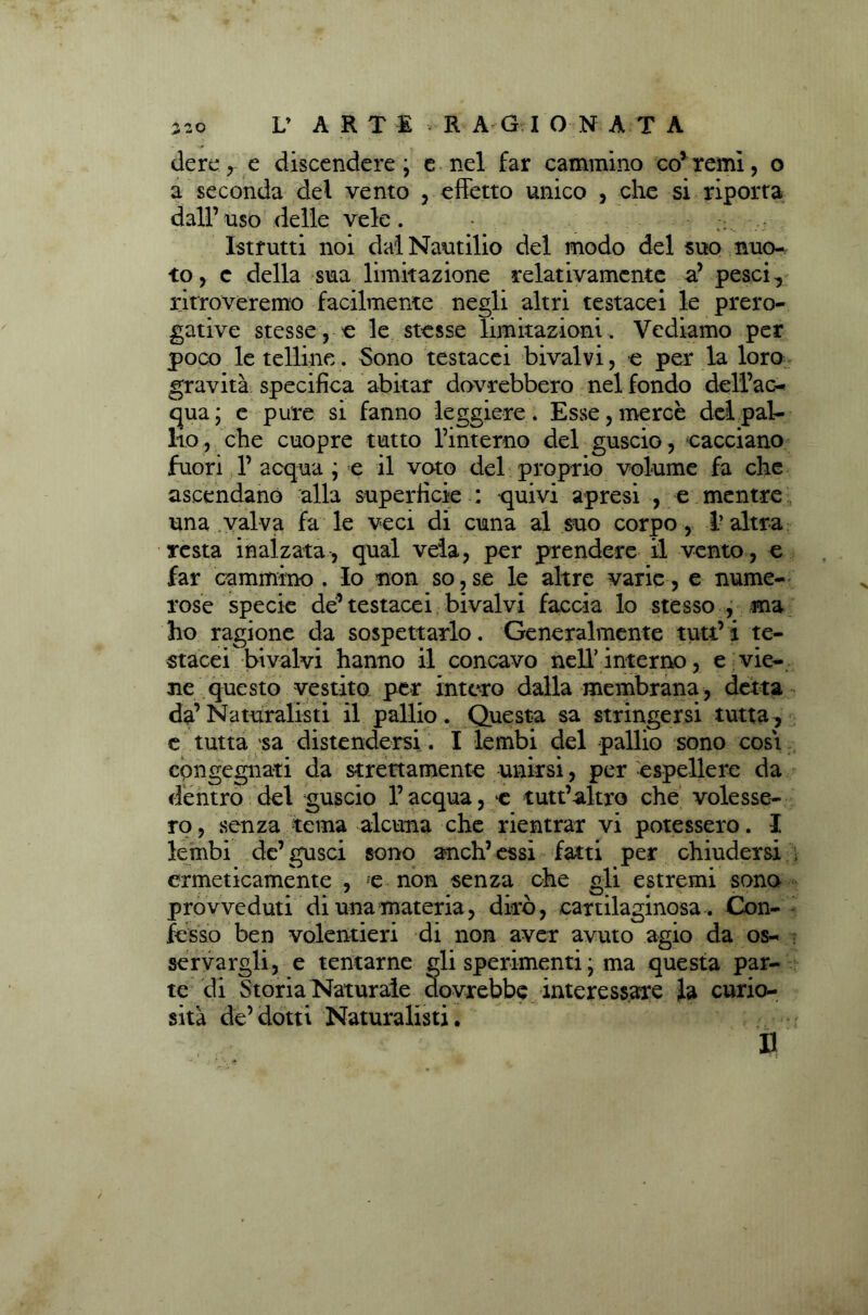 L* ART 1 R A G IONATA dere, e discendere ; e nel far cammino coitemi, o a seconda del vento , effetto unico , che si riporta dall’uso delle vele. Istrutti noi daìNautilio del modo del suo nuo- to, c della sua limitazione relativamente a’ pesci, ritroveremo facilmente negli altri testacei le prero- gative stessere le stesse limitazioni. Vediamo per poco le telline. Sono testacei bivalvi, e per la loro gravità specifica abitar dovrebbero nel fondo delì’ac- qua; e pure si fanno leggiere. Esse, mercè del pal- lio , che cuopre tutto l’interno del guscio, cacciano fuori 1’ acqua ; e il voto del proprio volume fa che ascendano alla superficie : -quivi apresi , e mentre una valva fa le veci di cuna al suo corpo, l’altra resta inalzata, qual vela, per prendere il vento, e far cammino. Io non so,se le altre varie, e nume- rose specie dei’testacei bivalvi faccia lo stesso , ma ho ragione da sospettarlo. Generalmente tutt’ i te- stacei bivalvi hanno il concavo nell’interno, e vie- ne questo vestito per intero dalla membrana, detta da’Naturalisti il pallio. Questa sa stringersi tutta, e tutta sa distendersi . I lembi del pallio sono cosi congegnati da strettamente unirsi, per espellere da dentro del guscio l’acqua, c tutt’altro che volesse- ro, senza tema alcuna che rientrar vi potessero. I lembi de’gusci sono anch’essi fatti per chiudersi : ermeticamente , e non senza che gli estremi sono provveduti di una materia, dirò, cartilaginosa . Con- fesso ben volentieri di non aver avuto agio da os- servargli, e tentarne gli sperimenti ; ma questa par- te di Storia Naturale dovrebbe interessare la curio- sità de’dotti Naturalisti.