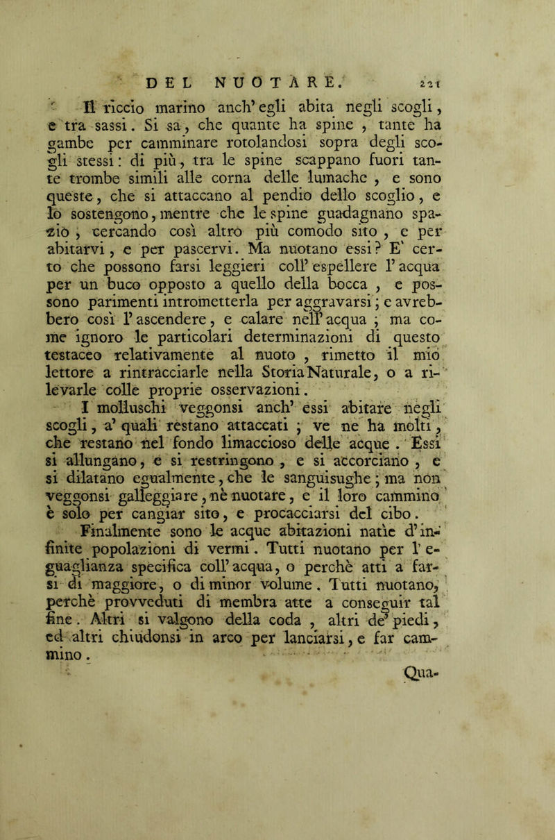 Il riccio marino anch’ egli abita negli scogli, e tra sassi. Si sa, che quante ha spine , tante ha gambe per camminare rotolandosi sopra degli sco- gli stessi: di più, tra le spine scappano fuori tan- te trombe simili alle corna delle lumache , e sono queste, che si attaccano al pendio dello scoglio, e lo sostengono, mentre che le spine guadagnano spa- zio , cercando così altro più comodo sito , e per abitarvi, e per pascervi. Ma nuotano essi ? E' cer- to che possono farsi leggieri coll’ espellere l’acqua per un buco opposto a quello della bocca , e pos- sono parimenti intrometterla per aggravarsi ; e avreb- bero così l’ascendere, e calare nell’ acqua ; ma co- me ignoro le particolari determinazioni di questo testaceo relativamente al nuoto , rimetto il mio lettore a rintracciarle nella Storia Naturale, o a ri- levarle colle proprie osservazioni. I molluschi veggonsi anch’ essi abitare negli scogli, a’ quali restano attaccati ; ve ne ha molti, che restano nel fondo limaccioso delle acque . Essi si allungano, e si restringono , e si accorciano , e si dilatano egualmente, che le sanguisughe ; ma non veggonsi galleggiare , nè nuotare, e il loro cammino è solo per cangiar sito, e procacciarsi del cibo. Finalmente sono le acque abitazioni natie d’in- finite popolazioni di vermi. Tutti nuotano per 1’ e- guaglianza specifica coll’acqua, o perchè atti a far- si di maggiore, o di minor volume. Tutti nuotano, perchè provveduti di membra atte a conseguir tal fine . Altri si valgono della coda , altri de’ piedi, ed altri chiudonsi in arco per lanciarsi, e far cam- mino . ... ; - - Qua-