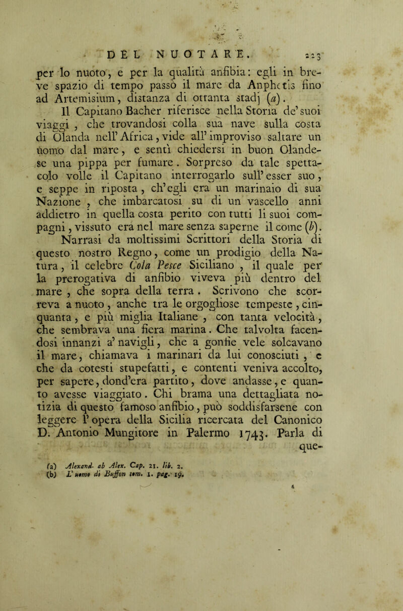 per lo nuoto, e per la qualità anfibia: egli in bre- ve spazio di tempo passò il mare da Anphetis fino ad Artemisium, distanza di ottanta stadi (.a). Il Capitano Bacher riferisce nella Storia de’ suoi viaggi , che trovandosi colla sua nave sulla costa di Olanda nell’ Africa, vide all’ improviso saltare un uomo dal mare, e senti chiedersi in buon Olande- se una pippa per fumare . Sorpreso da tale spetta- colo volle il Capitano interrogarlo sull’ esser suo, e seppe in riposta , ch’egli era un marinaio di sua Nazione , che imbarcatosi su di un vascello anni addietro in quella costa perito con tutti li suoi com- pagni , vissuto era nel mare senza saperne il come (b). Narrasi da moltissimi Scrittori della Storia di questo nostro Regno, come un prodigio della Na- tura , il celebre Cola Pesce Siciliano , il quale per' la prerogativa di anfibio viveva più dentro del mare , che sopra della terra . Scrivono che scor- reva a nuoto , anche tra le orgogliose tempeste , cin- quanta , e più miglia Italiane , con tanta velocità, che sembrava una fiera marina. Che talvolta facen- dosi innanzi a’ navigli, che a gonfie vele solcavano il mare, chiamava i marinari da lui conosciuti , c che da cotesti stupefatti, e contenti veniva accolto, per sapere, dond’era partito, dove andasse, e quan- to avesse viaggiato. Citi brama una dettagliata no- tizia di questo famoso anfibio, può soddisfarsene con leggere 1’ opera della Sicilia ricercata del Canonico D. Antonio Mungitore in Palermo 1743• Parla di quo- ta) Alexand■ ab Alex. Cap. 21. Ut. 2, (b) L' uomo di Buffon fra. 1. pai. 19.
