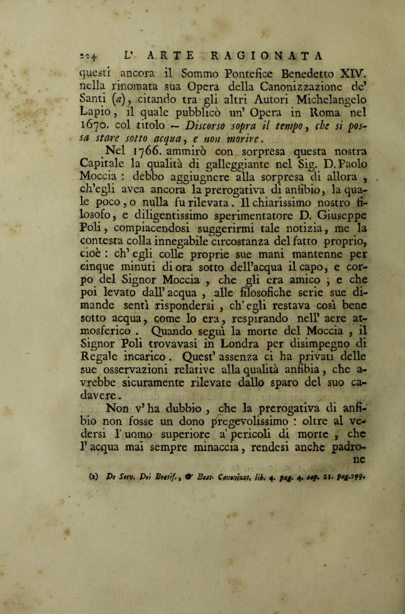 questi ancora il Sommo Pontefice Benedetto XIV. nella rinomata sua Opera della Canonizzazione de’ Santi (a), citando tra gli altri Autori Michelangelo Lapio , il quale pubblicò un’ Opera in Roma nel 1670. col titolo ~ Discorso sopra il tempo, che si pos- sa stare sotto acqua, e non morire. Nel 1766. ammirò con sorpresa questa nostra Capitale la qualità di galleggiante nel Sig. D. Paolo Moccia : debbo aggiugnere alla sorpresa di allora , ch’egli avea ancora la prerogativa di anfibio, la qua- le poco , o nulla fu rilevata. Il chiarissimo nostro fi- losofo, e diligentissimo sperimentatore D. Giuseppe Poli, compiacendosi suggerirmi tale notizia, me la contesta colla innegabile circostanza del fatto proprio, cioè : eh’ egli colle proprie sue mani mantenne per cinque minuti di ora sotto dell’acqua il capo, e cor- po del Signor Moccia , che gli era amico \ e che poi levato dall’acqua , alle filosofiche serie sue di- mande senti rispondersi , ch’egli restava così bene sotto acqua, come lo era, respirando nell’ aere at- mosferico . Quando seguì la morte del Moccia , il Signor Poli trova vasi in Londra per disimpegno di Regale incarico. Quest’ assenza ci ha privati delle sue osservazioni relative alla qualità anfibia, che a- vrebbe sicuramente rilevate dallo sparo del suo ca- davere.. Non v’ha dubbio , che la prerogativa di anfi- bio non fosse un dono pregevolissimo : oltre al ve- dersi I uomo superiore a pericoli di morte , che l’acqua mai sempre minaccia, rendesi anche padro- ne (a) De Serv. Dei Begtìf., & Beat- Camnhat, lib* 4. pag. 4. 4»p* ai» P^g-2i9»