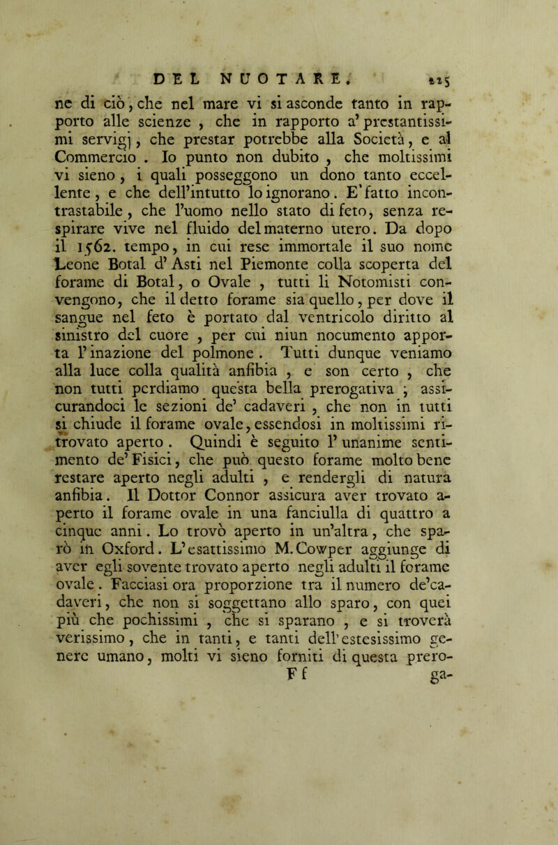 nc di ciò, che nel mare vi si asconde tanto in rap- porto alle scienze , che in rapporto a’prestantissi- mi servigi, che prestar potrebbe alla Società, e al Commercio . Io punto non dubito , che moltissimi vi sieno , i quali posseggono un dono tanto eccel- lente , e che dell’intutto lo ignorano. E'fatto incon- trastabile, che l’uomo nello stato di feto, senza re- spirare vive nel fluido del materno utero. Da dopo il 1562. tempo, in cui rese immortale il suo nome Leone Botai d’ Asti nel Piemonte colla scoperta del forame di Botai, o Ovale , tutti li Notomisti con- vengono, che il detto forame sia quello , per dove il sangue nel feto è portato dal ventricolo diritto al sinistro del cuore , per cui niun nocumento appor- ta l’inazione del polmone . Tutti dunque veniamo alla luce colla qualità anfibia , e son certo , che non tutti perdiamo questa bella prerogativa j assi- curandoci le sezioni de’ cadaveri , che non in tutti si chiude il forame ovale, essendosi in moltissimi ri- trovato aperto . Quindi è seguito 1’ unanime senti- mento de’Fisici, che può questo forame molto bene restare aperto negli adulti , e rendergli di natura anfibia. Il Dottor Connor assicura aver trovato a- perto il forame ovale in una fanciulla di quattro a cinque anni. Lo trovò aperto in un’altra, che spa- rò in Oxford. L’esattissimo M.Cowper aggiunge di aver egli sovente trovato aperto negli adulti il forame ovale. Facciasi ora proporzione tra il numero de’ca- daveri, che non si soggettano allo sparo, con quei più che pochissimi , che si sparano , e si troverà verissimo, che in tanti, e tanti dell’estesissimo ere- nere umano, molti vi sieno forniti di questa prero- F f ga-