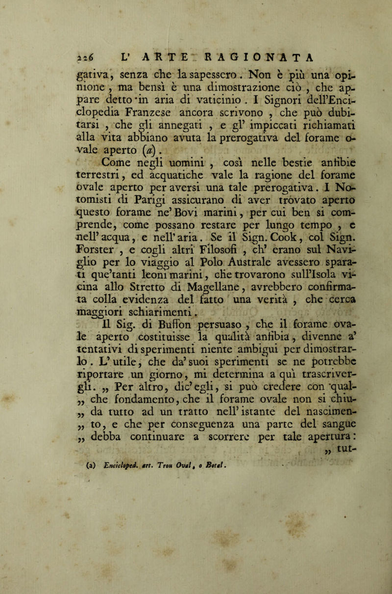 gativa, senza che la sapessero. Non è più una opi- nione , ma bensì è una dimostrazione ciò , che ap- pare detto 'in aria di vaticinio . I Signori dell’Enci- clopedia Franzese ancora scrivono , che può dubi- tarsi , che gli annegati , e gl’ impiccati richiamati alla vita abbiano avuta la prerogativa del forame ci- vaie aperto (a). Come negli uomini , così nelle bestie anfibie terrestri, ed acquatiche vale la ragione del forame ovale aperto per aversi una tale prerogativa. I No- tomisti di Parigi assicurano di aver trovato aperto questo forame ne’ Bovi marini, per cui ben si com- prende, come possano restare per lungo tempo , c nell’ acqua, e nell’ aria. Se il Sign. Cook, col Sign. Forster , e cogli altri Filosofi , eh’ èrano sul Navi- glio per lo viaggio al Polo Australe avessero spara- ti que’tanti leoni marini, che trovarono sullTsola vi- cina allo Stretto di Magellane, avrebbero confirma- ta colla evidenza del fatto una verità , che cerca maggiori schiarimenti. Il Sig. di Buffon persuaso , che il forame ova- le aperto costituisse la qualità anfibia, divenne a’ tentativi di sperimenti niente ambigui per dimostrar- lo . L’ utile, che da’ suoi sperimenti se ne potrebbe riportare un giorno, mi determina a qui trascriver- gli. „ Per altro, die’egli, si può credere con’qual- ,, che fondamento, che il forame ovale non si chiu- „ da tutto ad un tratto nell’ istante del nascimen- „ to, e che per conseguenza una parte del sangue „ debba continuare a scorrere per tale apertura: (a) Encicloped. art. Trou Ovai t o Botai.