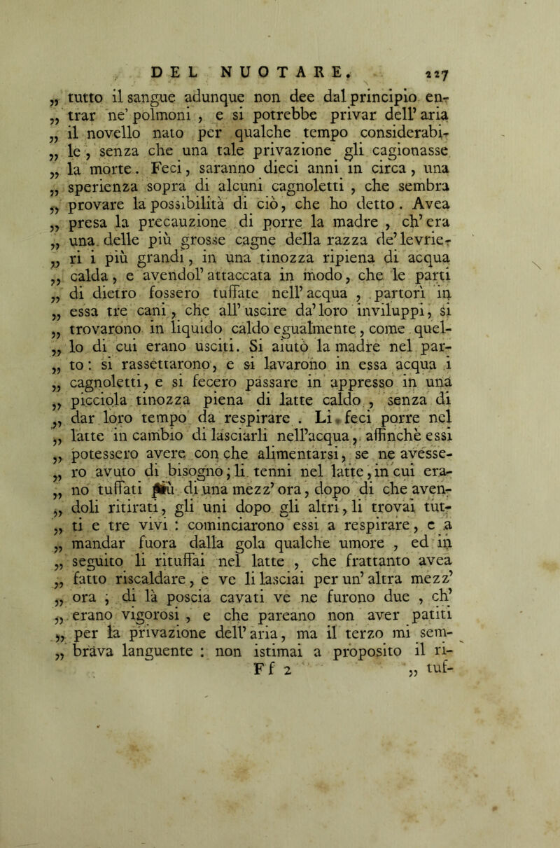 tutto il sangue adunque non dee dal principio en- trar ne’ polmoni , e si potrebbe privar dell’ aria il novello nato per qualche tempo considerabi- le , senza che una tale privazione gli cagionasse la morte. Feci, saranno dieci anni m circa, una sperienza sopra di alcuni cagnoletti , che sembra provare la possibilità di ciò, che ho detto . Avea „ presa la precauzione di porre la madre , ch’era „ una delle più grosse canne della razza de’levrie- v ri 1 piu grandi, m una tinozza ripiena di acqua calda, e avendol’ attaccata in modo , che le parti di dietro fossero tuffate nell’ acqua , . partorì in essa tre cani, che all’uscire da’loro inviluppi, si trovarono in liquido caldo egualmente , come quel- lo di cui erano usciti. Si aiutò la madre nel par- to : si rassettarono, e si lavarono in essa acqua i cagnoletti, e si fecero passare in appresso in una picciola tinozza piena di latte caldo , senza di dar loro tempo da respirare . Li feci porre nel latte in cambio di lasciarli nell’acquaaffinchè essi potessero avere con che alimentarsi, se ne avesse- v ro avuto di bisogno ; li tenni nel latte,in cui era- no tuffati JÉu di una mezz’ora, dopo di che aven- doli ritirati, gli uni dopo gli altri, li trovai tut- ti e tre vivi : cominciarono essi a respirare, c a mandar fuora dalla gola qualche umore , ed in seguito li rituffai nel latte , che frattanto avea fatto riscaldare, e ve li lasciai per un’altra mezz’ ora ; di là poscia cavati ve ne furono due , eh’ erano vigorosi , e che pareano non aver patiti „ per la privazione dell’aria, ma il terzo mi sem- „ brava languente : non istimai a proposito il ri- ?? 33 ?? 33 33 33 fi 33 3? 3? 3? 33 33 33 33 >33 33 33 33 33 33 33 33 3-3 33 Ff 2 » tuf-