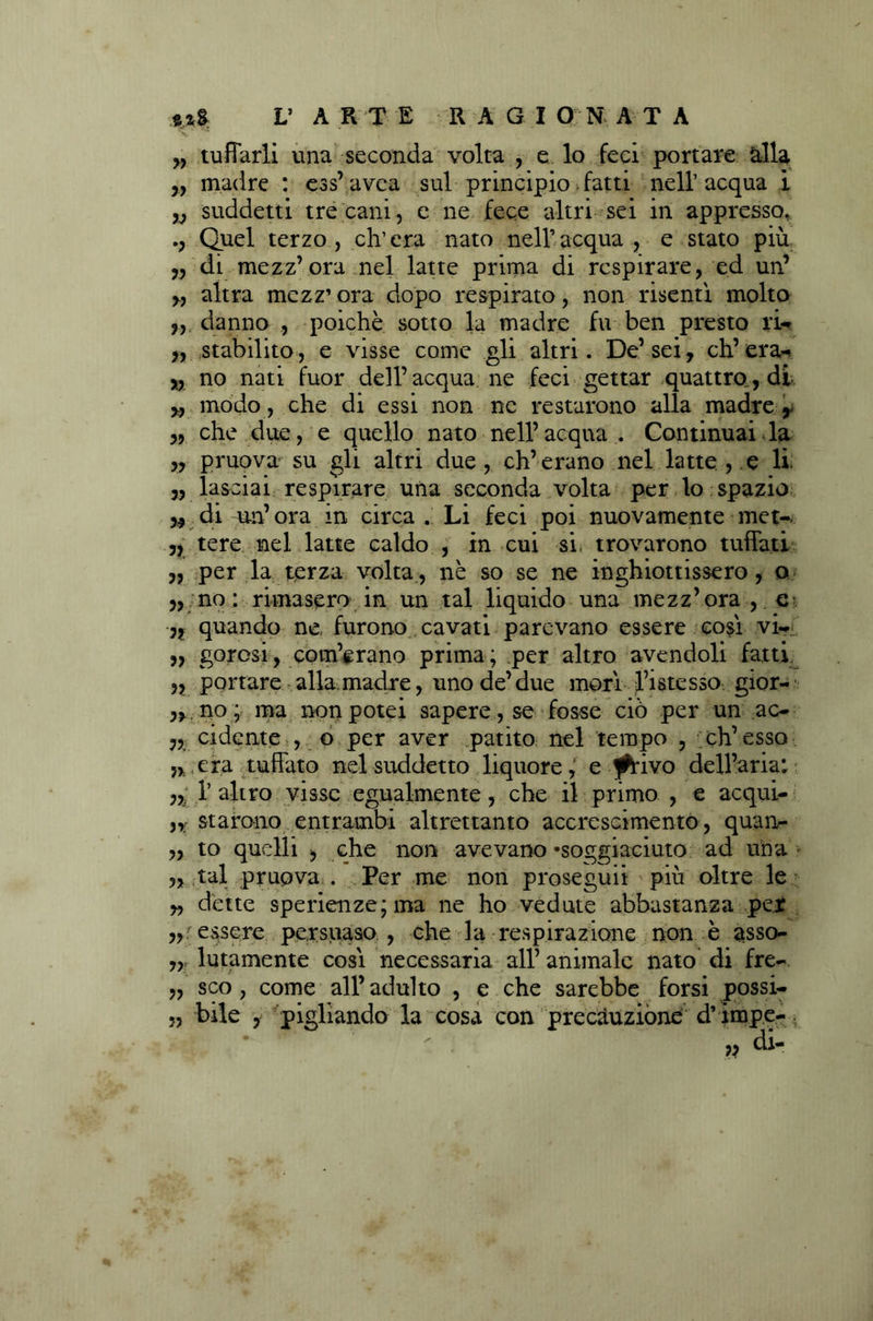 w tuffarli una seconda volta , e lo feci portare àlla „ madre : ess’avca sul principio fatti nell’acqua i „ suddetti tre cani, e ne fece altri sei in appresso. Quel terzo , eh1 era nato nell’ acqua , e stato più 3, di mezz’ora nel latte prima di respirare, ed un’ „ altra mezz’ ora dopo respirato, non risentì molto „ danno , poiché sotto la madre fu ben presto ri- ,, stabilito, e visse come gli altri. De’sei, ch’era^ „ no nati fuor dell’acqua ne feci gettar quattro., di modo, che di essi non ne restarono alla madre y „ che due, e quello nato nell’acqua . Continuai la „ pruova su gli altri due , eh’erano nel latte , e li. „ lasciai respirare una seconda volta per lo spazio 3* di un’ora in circa . Li feci poi nuovamente met- 3, tere nel latte caldo , in cui si trovarono tuffati 3, per la terza volta, nè so se ne inghiottissero, o „ no : rimasero in un tal liquido una mezz’ora , e 3, quando ne, furono cavati parevano essere così vi- 3, gorcsi, com’erano prima; per altro avendoli fatti „ portare alla madre, uno de’ due morì l’istesso gior- 3,. no; ma non potei sapere, se fosse ciò per un ac- 3, cidente , o per aver patito nel tempo , eh’ esso „ era tuffato nel suddetto liquore, e jfcrivo dell’aria: 1’ altro visse egualmente, che il primo , e acqui- n starano entrambi altrettanto accrescimento, quan- „ to quelli , che non avevano 'soggiaciuto ad una „ tal pruova . Per me non proseguii più oltre le „ détte sperienze;ma ne ho vedute abbastanza per essere persuaso , che la respirazione non è asso- Imamente così necessaria all’ animale nato di fre- „ sco, come all’adulto , e che sarebbe forsi possi- „ bile 3 pigliando la cosa con precauzióne d’impe-