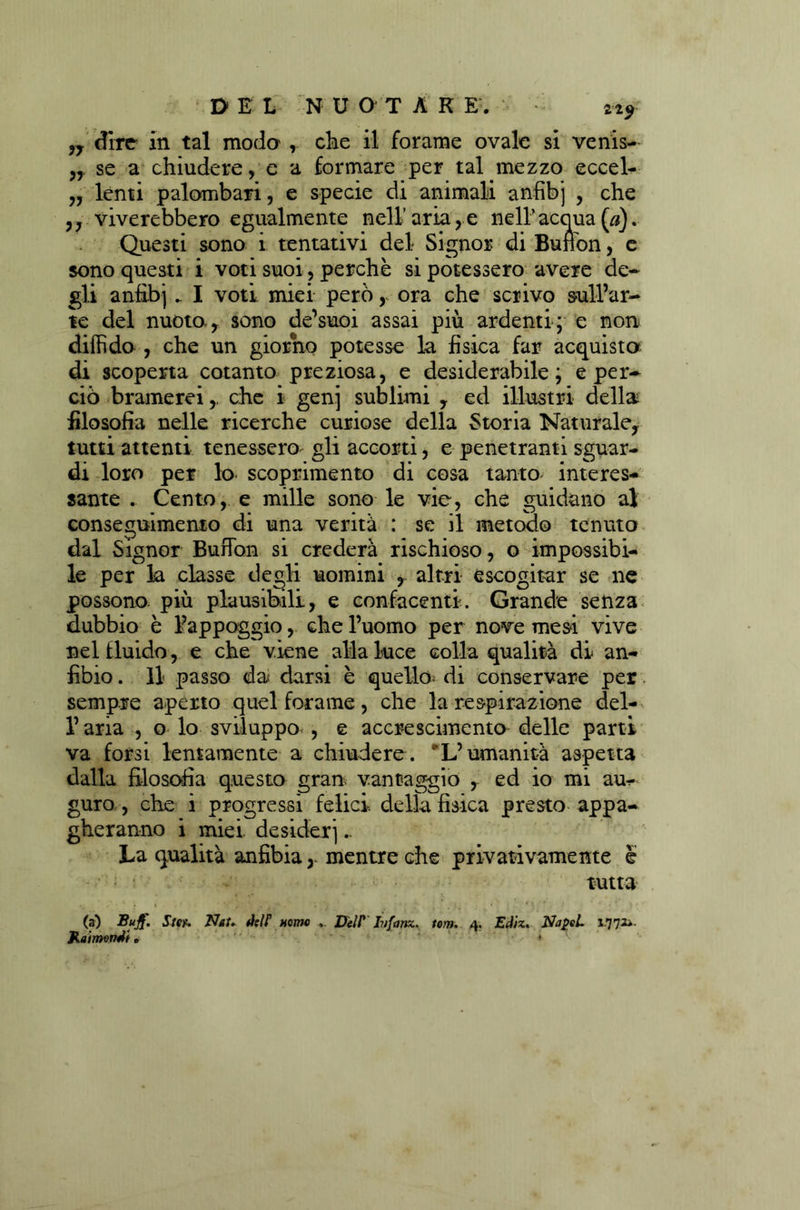 ,y dire in tal moda , che il forame ovale si venis- n se a chiudere, e a formare per tal mezzo eccel- „ lenti palombari, e specie di animali anfibj , che ,, viverebbero egualmente nell’aria,e nell’acqua («). Questi sono i tentativi del Signor di Buffon, e sono questi i voti suoi, perchè si potessero avere de- gli anfibj.. I voti miei però, ora che scrivo sull’ar- te del nuoto-, sono de’suoi assai più ardenti; e non diffido , che un giorno potesse la fisica far acquista di scoperta cotanto preziosa, e desiderabile; e per- ciò bramerei,, che i genj sublimi , ed illustri della filosofia nelle ricerche curiose della Storia Naturale, tutti attenti tenessero^ gli accorti, e penetranti sguar- di loro per lo scoprimento di cosa tanto interes- sante . Cento, e mille sono le vie, che guidano al conseguimento di una verità : se il metodo tenuto dal Signor Buffon si crederà rischioso, o impossibi- le per la classe degli uomini , altri escogitar se ne possono più plausibili, e confacenti. Grande senza dubbio è l’appoggio, che l’uomo per nove mesi vive nel fluido, e che viene alla luce colla qualità di an- fibio . Il passo dai darsi è quello; di conservare per sempre aperto quel forame, che la respirazione del- l’aria , o lo sviluppo^ , e accrescimento delle parti va forsi lentamente a chiudere. L’umanità aspetta dalla filosofia questo gran vantaggio , ed io mi au- guro , che i progressi felici, della fisica presto appa- gheranno i miei, desiderj.. La qualità anfibiamentre che privativamente e tutta (a) StCf. Nat» dslf nomo ... DelP Jvfans.tom. 4. Ediz. NapeL 1-7 71»- JtaimQnJi. • ~