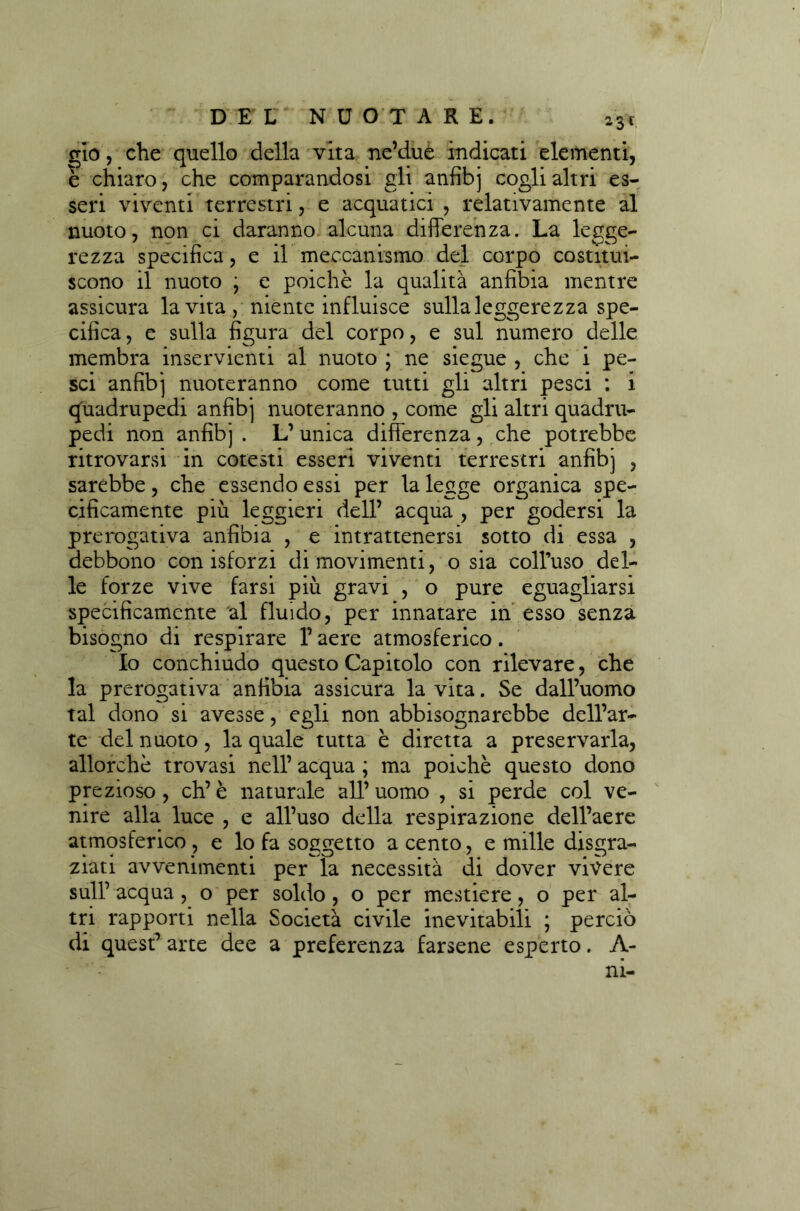 gio, che quello della vita ne’due indicati elementi, e chiaro, che comparandosi gli anfibj cogli altri es- seri viventi terrestri, e acquatici , relativamente al nuoto, non ci daranno alcuna differenza. La legge- rezza specifica, e il meccanismo del corpo costitui- scono il nuoto ; e poiché la qualità anfibia mentre assicura la vita, niente influisce sulla leggerezza spe- cifica , e sulla figura del corpo, e sul numero delle membra inservienti al nuoto ; ne siegue , che i pe- sci anfibj nuoteranno come tutti gli altri pesci : i quadrupedi anfibj nuoteranno , come gli altri quadru- pedi non anfibj. L’unica differenza, che potrebbe ritrovarsi in cotesti esseri viventi terrestri anfibj , sarebbe, che essendo essi per la legge organica spe- cificamente più leggieri dell’ acqua , per godersi la prerogativa anfìbia , e intrattenersi sotto di essa , debbono con isforzi di movimenti, o sia coH’uso del- le forze vive farsi più gravi , o pure eguagliarsi specificamente al fluido, per innatare in esso senza bisogno di respirare l’aere atmosferico. Io conchiudo questo Capitolo con rilevare, che la prerogativa anfibia assicura la vita. Se dall’uomo tal dono si avesse, egli non abbisognarebbe dell’ar- te del nuoto, la quale tutta è diretta a preservarla, allorché trovasi nell’ acqua ; ma poiché questo dono prezioso, eh’è naturale all’uomo , si perde col ve- nire alla luce , e all’uso della respirazione dell’aere atmosferico, e lo fa soggetto a cento, e mille disgra- ziati avvenimenti per la necessità di dover vivere sull’ acqua, o per soldo , o per mestiere, o per al- tri rapporti nella Società civile inevitabili ; perciò di quest* arte dee a preferenza farsene esperto. A-