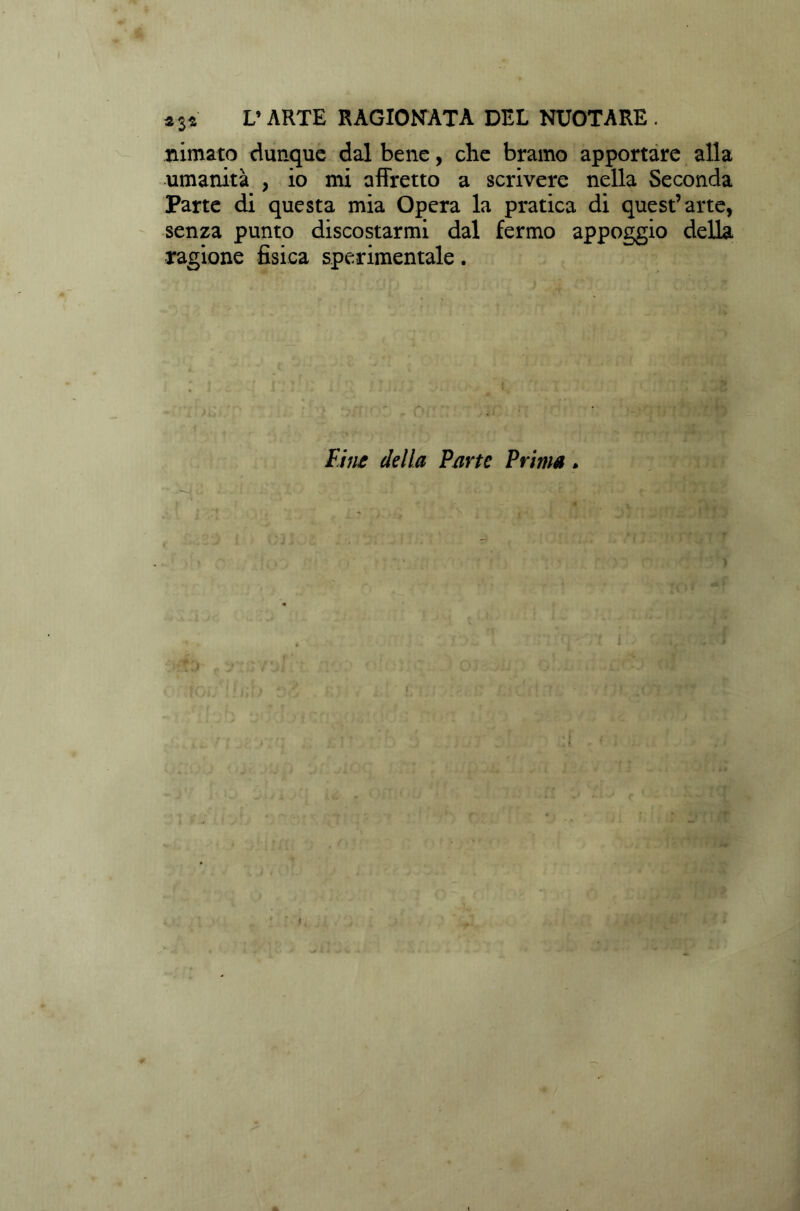 *3* V ARTE RAGIONATA DEL NUOTARE . nimato dunque dal bene, che bramo apportare alla umanità , io mi affretto a scrivere nella Seconda Parte di questa mia Opera la pratica di quest’arte, senza punto discostarmi dal fermo appoggio della ragione fisica sperimentale. Fine della Parte Prima *