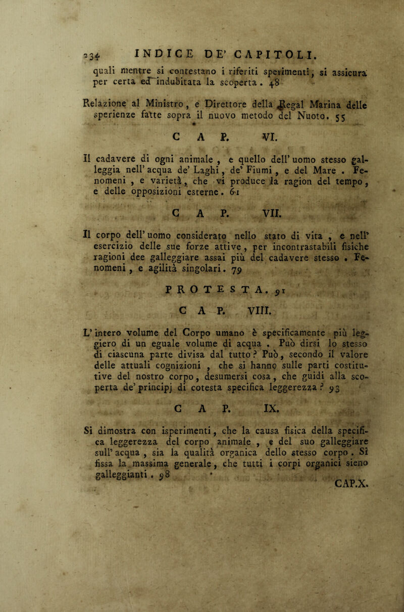 quali mentre si contestano i riferiti sperimenti, si assicura per certa e<d' indubitata la scoperta. 48 Relazione'al Ministro, e Direttore della $egal Marina delle sperienze fatte sopra il nuovo metodo del Nuoto. 55 CAP. VI. Il cadavere di ogni animale , e quello dell’ uomo stesso gal- leggia nell’ acqua de’ Laghi, de’ Fiumi , e del Mare . Fe- nomeni , e varietà, che vi produce la ragion del tempo, e delle opposizioni esterne. (ri CAP. VII. Il corpo dell’ uomo considerato nello stato di vita , e nell* esercizio delle sue forze attive , per incontrastabili fisiche ragioni dee galleggiare assai più del cadavere stesso • Fe- nomeni , e agilità singolari. 79 P R O T E S T A. 91 C A - P. , Vili. L’intero volume del Corpo umano è specificamente più leg- giero di un eguale volume di acqua . Può dirsi lo stesso di ciascuna parte divisa dal tutto ? Può, secondo il valore delle attuali cognizioni , che si hanno sulle parti costitu- tive del nostro corpo, desumersi cosa, che guidi alla sco- perta de’ principj di cotesta specifica leggerezza ? 93 CAP. IX. Si dimostra con sperimenti, che la causa fisica della specifi- ca leggerezza del corpo animale , e del suo galleggiare sull’ acqua , sia la qualità organica dello stesso corpo . Si fissa la massima generale, che tutti i corpi organici sieno galleggianti . 98 CAP.X.