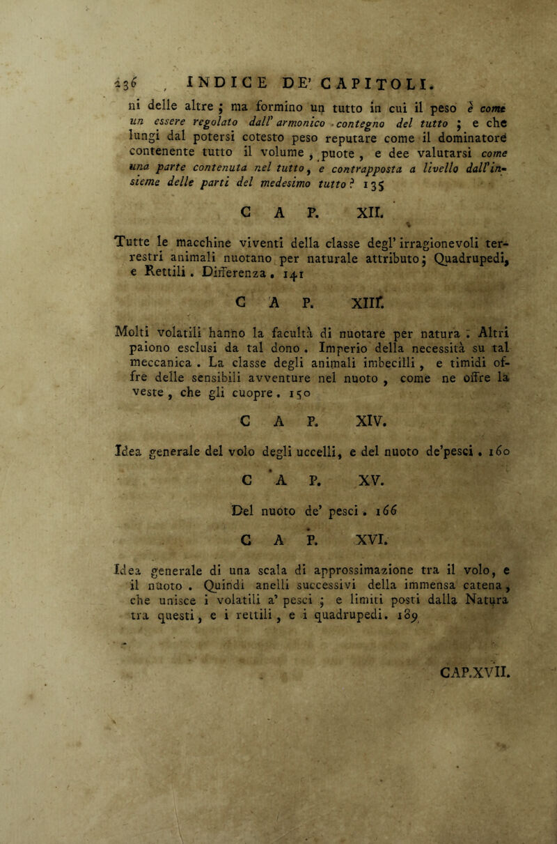 ni delle altre ; ma formino un tutto in cui il peso è come un essere regolato dal? armonico contegno del tutto j e che lungi dal potersi cotesto peso reputare come il dominatori contenente tutto il volume , puote , e dee valutarsi come una parte contenuta nel tutto, e contrapposta a livello dall*in- sieme delle parti del medesimo tutto? 135 CAP. XII. % Tutte le macchine viventi della classe degl’ irragionevoli ter- restri animali nuotano per naturale attributo j Quadrupedi, e Rettili . Differenza. 14,1 cap. xnr. Molti volatili hanno la facultà di nuotare per natura ; Altri paiono esclusi da tal dono . Imperio della necessità su tal meccanica . La classe degli animali imbecilli , e timidi of- fre delle sensibili avventure nel nuoto , come ne offre la veste, che gli cuopre. 150 CAP. XIV. Idea generale del volo degli uccelli, e del nuoto de’pesci • 160 C * A P. XV. Del nuoto de’ pesci . 166 CAP. XVI. Idea generale di una scala di approssimazione tra il volo, e il nuoto . Quindi anelli successivi della immensa catena, che unisce i volatili a’ pesci ; e limiti posti dalla Natura tra questi, e i rettili, e i quadrupedi. 189 CAP.XVII. ■ ) .• «uà*' JPI ' r-