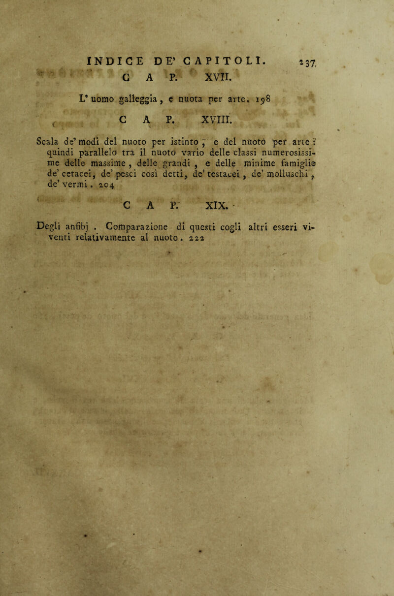 *37, C A P. XVII. L’uomo galleggia, e nuota per arte. 198 CAP. XVIII. Scala de’modi del nuoto per istinto^ e del nuoto per arte: quindi parallelo tra il nuoto vario delle classi numerosissi- me delle massime, delle grandi , e delle minime famiglie de’cetacei, de’pesci così detti, de’testacei , de’molluschi , de’ vermi. 204 C A P. XIX. Degli anfibj . Comparazione di questi cogli altri esseri vi- venti relativamente al nuoto, 222