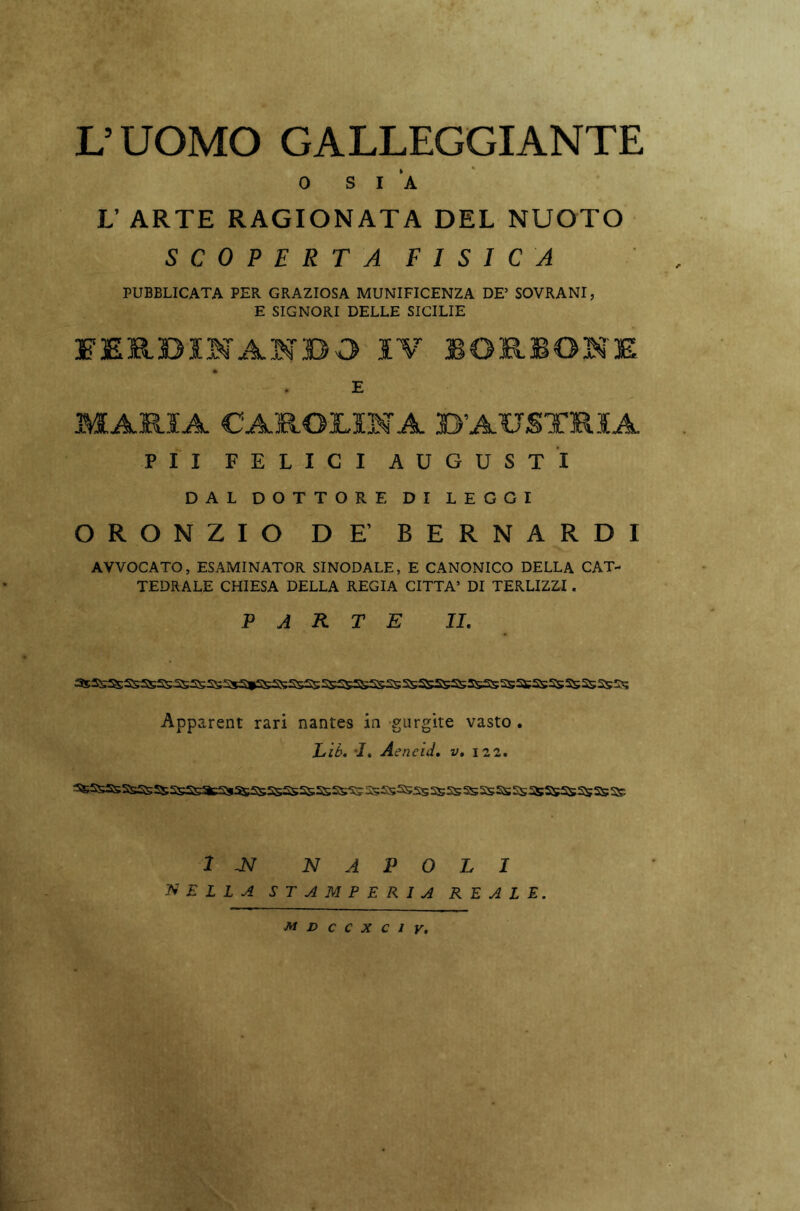 L’UOMO GALLEGGIANTE 0 SIA L’ ARTE RAGIONATA DEL NUOTO SCOPERTA FISICA PUBBLICATA PER GRAZIOSA MUNIFICENZA DE’ SOVRANI, E SIGNORI DELLE SICILIE FERDINANDO IV BORIONE E MARIA CAROLINA B’AUSTRIA PII FELICI AUGUSTI DAL DOTTORE DI LEGGI ORONZIO DE’ BERNARDI AVVOCATO, ESAMINATOR SINODALE, E CANONICO DELLA CAT- TEDRALE CHIESA DELLA REGIA CITTA’ DI TERLIZZI. PARTE II. Apparent rari nantes in gurgite vasto . Li è. 1. Aencid. vt 122. ^SsSsSsSsSS2sSBacSS3S5S5SSs5S5s£S5S;5SSSas:S55SSSasSsSSSSi55S;SS;2s5SSS IN! NAPOLI DELLA STAMPERIA REALE. MDCCXCIY,