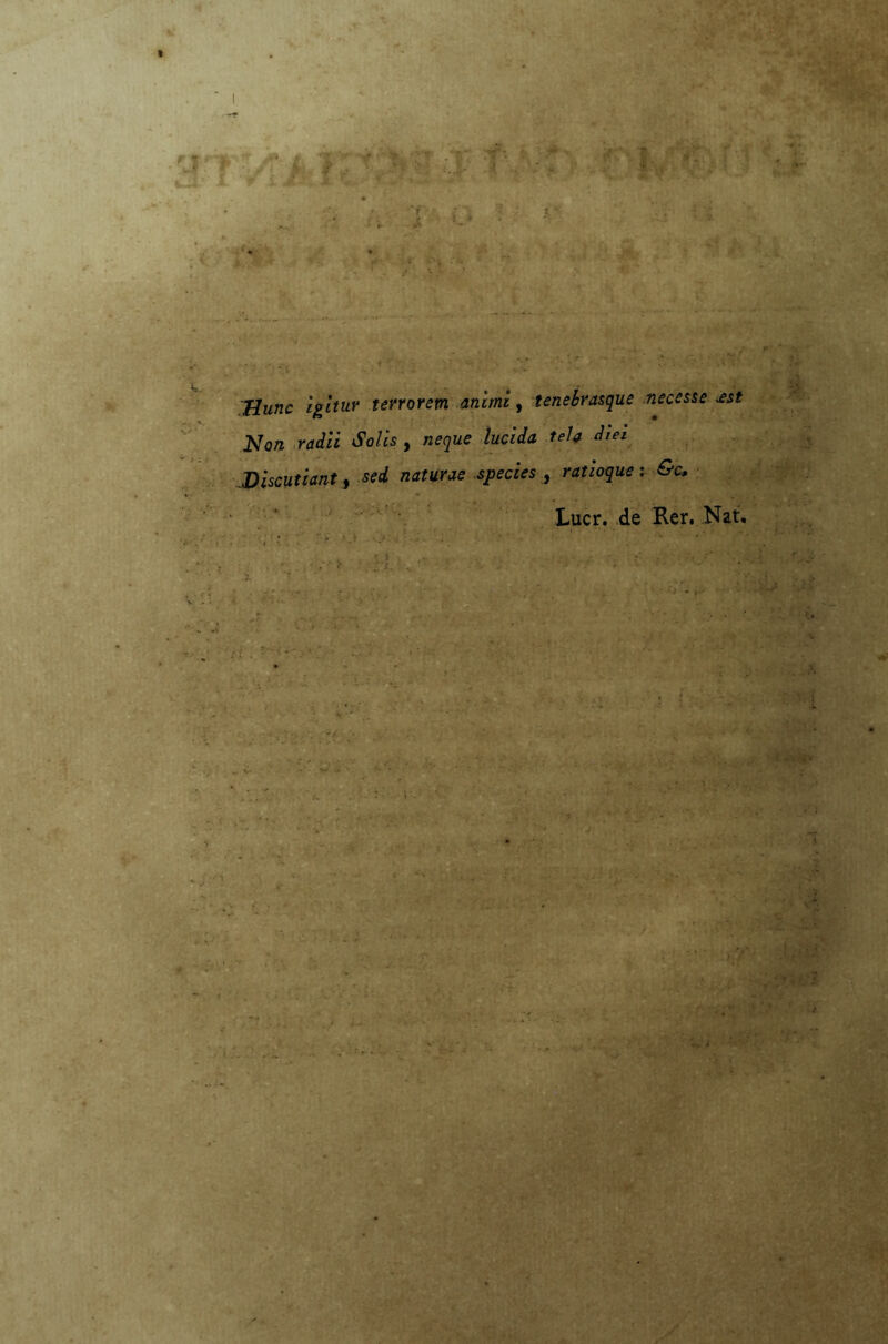 V* T- * -'.4> {# 1 • V ..1.1? . 1 r-i / ' 4 - • !•• . Ha Hm«c ijg-Zrttf* terrorem animi, tenebrasque necesse *st Non radii Solis , neque lucida tela diei Discutiant ) sed naturae species , ratioque : &c, Lucr. de Rer. Nat. •5' . ..... • ’ -vf , ' ; ..